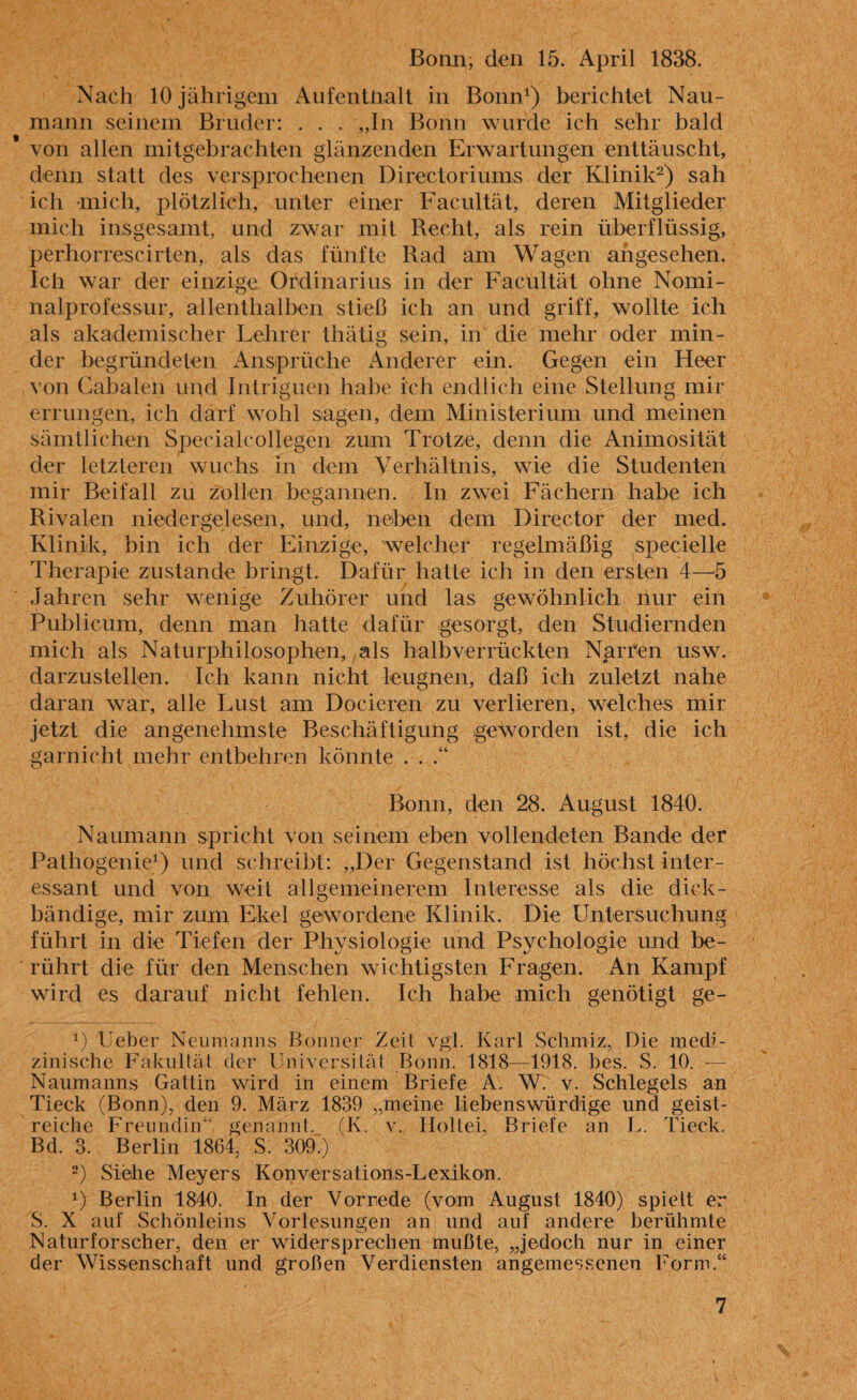 Nach 10 jährigem Aufenthalt in Bonn1) berichtet Nau¬ mann seinem Bruder: . . . „In Bonn wurde ich sehr bald von allen mitgebrachten glänzenden Erwartungen enttäuscht, denn statt des versprochenen Directoriums der Klinik2) sah ich mich, plötzlich, unter einer Facultät, deren Mitglieder mich insgesamt, und zwar mit Recht, als rein überflüssig, perhorrescirten, als das fünfte Rad am Wagen angesehen. Ich war der einzige Ordinarius in der Facultät ohne Nomi¬ nalprofessur, allenthalben stieß ich an und griff, wollte ich als akademischer Lehrer thätig sein, in die mehr oder min¬ der begründeten Ansprüche Anderer ein. Gegen ein Heer von Cabalen und Intriguen habe ich endlich eine Stellung mir errungen, ich darf wohl sagen, dem Ministerium und meinen sämtlichen Specialcollegen zum Trotze, denn die Animosität der letzteren wuchs in dem Verhältnis, wie die Studenten mir Beifall zu zollen begannen. In zwei Fächern habe ich Rivalen niedergelesen, und, neben dem Director der med. Klinik, bin ich der Einzige, welcher regelmäßig spezielle Therapie zustande bringt. Dafür hatte ich in den ersten 4—5 Jahren sehr wenige Zuhörer und las gewöhnlich nur ein Publicum, denn man hatte dafür gesorgt, den S Indiern den mich als Naturphilosophen, als halbverrückten Nan’en usw. darzustellen. Ich kann nicht leugnen, daß ich zuletzt nahe daran war, alle Lust am Docieren zu verlieren, welches mir jetzt die angenehmste Beschäftigung geworden ist, die ich garnicht mehr entbehren könnte . . .“ Bonn, den 28. August 1840. Naumann spricht von seinem eben vollendeten Bande der Pathogenie1) und schreibt: „Der Gegenstand ist höchst inter¬ essant und von weit allgemeinerem Interesse als die dick- bändige, mir zum Ekel gewordene Klinik. Die Untersuchung führt in die Tiefen der Physiologie und Psychologie und be¬ rührt die für den Menschen wichtigsten Fragen. An Kampf wird es darauf nicht fehlen. Ich habe mich genötigt ge- V Leber Neumanns Bonner Zeit vgl. Karl Schrniz, Die medi¬ zinische Fakultät der Universität Bonn. 1818—1918. bes. S. 10. — Naumanns Gattin wird in einem Briefe A. W. v. Schlegels an Tieck (Bonn), den 9. März 1839 „meine liebenswürdige und geist¬ reiche Freundin“, genannt. (K. v. Holtei, Briefe an L Tieck. Bd. 3. Berlin 1864, S. 309*) 2) Siehe Meyers Konversations-Lexikon. *•) Berlin 1840. In der Vorrede (vom August 1840) spielt er S. X auf Schönleins Vorlesungen an und auf andere berühmte Naturforscher, den er widersprechen mußte, „jedoch nur in einer der Wissenschaft und großen Verdiensten angemessenen Form.“