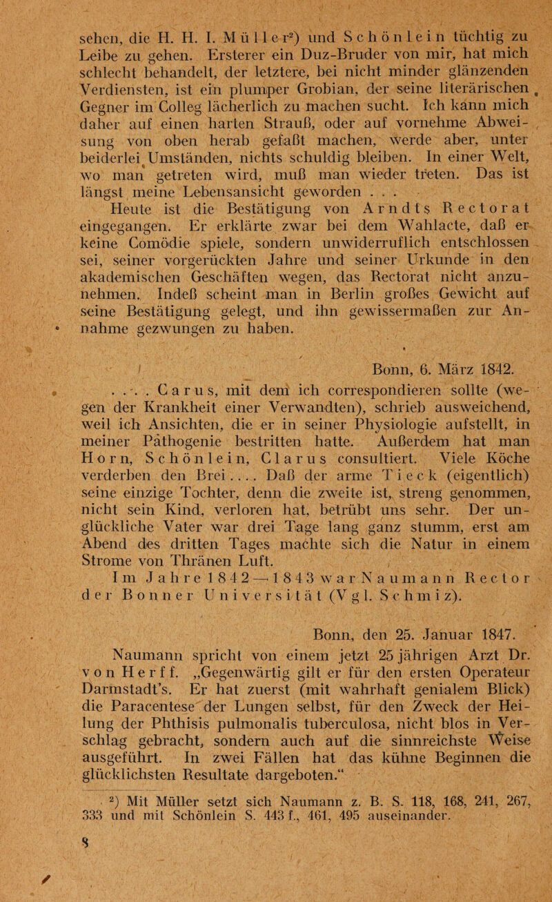 sehen, die H. H. I. Mülle r2) und Schön lein tüchtig zu Leibe zu gehen. Ersterer ein Duz-Bruder von mir, hat mich schlecht behandelt, der letztere, bei nicht minder glänzenden Verdiensten, ist ein plumper Grobian, der seine literarischen Gegner im Colleg lächerlich zu machen sucht. Ich kann mich daher auf einen harten Strauß, oder auf vornehme Abwei¬ sung von oben herab gefaßt machen, werde aber, unter beiderlei Umständen, nichts schuldig bleiben. In einer Welt, wo man getreten wird, muß man wieder treten. Das ist längst meine Lebensansicht geworden . . . Heute ist die Bestätigung von Arndts Rectorat eingegangen. Er erklärte zwar bei dem Wahlacte, daß er keine Comödie spiele, sondern unwiderruflich entschlossen sei, seiner vorgerückten Jahre und seiner Urkunde in den akademischen Geschäften wegen, das Rectorat nicht anzu- nehmen. Indeß scheint man in Berlin großes Gewicht auf seine Bestätigung gelegt, und ihn gewissermaßen zur An- 6 nähme gezwungen zu haben. * Bonn, 6. März 1842. . .'. . Carus, mit dem ich correspondieren sollte (we¬ gen der Krankheit einer Verwandten), schrieb ausweichend, weil ich Ansichten, die er in seiner Physiologie aufstellt, in meiner Päthogenie bestritten hatte. Außerdem hat man Horn, Schönlein, Glarus consultiert. Viele Köche verderben den Brei.... Daß der arme Ti eck (eigentlich) seine einzige Tochter, denn die zweite ist, streng genommen, nicht sein Kind, verloren hat, betrübt uns sehr. Der un¬ glückliche Vater war drei Tage lang ganz stumm, erst am Abend des dritten Tages machte sich die Natur in einem Strome von Thränen Luft. Im J a h r e 1 8 4 2 —4 843 warNaumann Rector der Bonner Universität (Vgl. Schmiz). Bonn, den 25. Januar 1847. Naumann spricht von einem jetzt 25 jährigen Arzt Dr. von Herff. „Gegenwärtig gilt er für den ersten Operateur Darmstadt’s. Er hat zuerst (mit wahrhaft genialem Blick) die Paracentese der Lungen selbst, für den Zweck der Hei¬ lung der Phthisis pulmonalis tuberculosa, nicht blos in Ver¬ schlag gebracht, sondern auch auf die sinnreichste Weise ausgeführt. In zwei Fällen hat das kühne Beginnen die glücklichsten Resultate dargeboten.“ 2) Mit Müller setzt sich Naumann z. B. S. 118, 168, 241, 267, 333 und mit Schönlein S. 443 f., 461, 495 auseinander. S