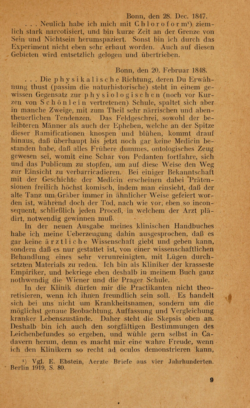 . . . Neulich habe ich mich mit Chlor'oform1) ziem¬ lich stark narcotisiert, und bin kurze Zeit an der Grenze von Sein und Nichtsein herumspaziert. Sonst bin ich durch das Experiment nicht eben sehr erbaut worden. Auch auf diesen Gebieten wird entsetzlich gelogen und übertrieben. Bonn, den 20. Februar 1848. . . . Die physikalische Richtung, deren Du Erwäh¬ nung thust (passim die naturhistorische) steht in einem ge¬ wissen Gegensatz zur physiologischen (noch vor Kur¬ zen von Schön lein vertretenen) Schule, spaltet sich aber in manche Zweige, mit zum Theil sehr närrischen und aben- theuerlichen Tendenzen. Das Feldgeschrei, sowohl der be¬ leibteren Männer als auch der Epheben, welche an der Spitze dieser Ramificationen knospen und blühen, kommt drauf hinaus, daß überhaupt bis jetzt noch gar keine Medicin be¬ standen habe, daß alles Frühere dummes, ontologisches Zeug gewesen sei, womit eine Schar von Pedanten fortfahre, sich und das Publicum zu stopfen, um auf diese Weise den Weg zur Einsicht zu verbarrikadieren. Bei einiger Bekanntschaft mit der Geschichte der Medicin erscheinen dabei ‘Präten¬ sionen freilich höchst komisch, indem man einsieht, daß der alte Tanz um Gräber immer in ähnlicher Weise gefeiert wor¬ den ist, während doch der Tod, nach wie vor, eben so incon- sequent, schließlich jeden Proceß, in welchem der Arzi plä- dirt, notwendig gewinnen muß. In der neuen Ausgabe meiiles klinischen Handbuches habe ich meine Ueberzeugung dahin ausgesprochen, daß es gar keine ärztliche Wissenschaft gießt und geben kann, sondern daß es nur gestattet ist, von einer wissenschaftlichen Behandlung eines sehr verunreinigten, mit Lügen durch¬ setzten Materials zu reden. Ich bin als Kliniker der krasseste Empiriker, und bekriege eben deshalb in meinem Buch ganz nolhwendig die Wiener und die Prager Schule. In der Klinik dürfen mir die Practikanten nicht theo- retisieren, wenn i'ch ihn'en freundlich sein soll. Es handelt sich bei uns nicht um Krankheitsnamen, sondern um die möglichst genaue Beobachtung, Auffassung und Vergleichung kranker Lebenszustände. Daher steht die Skepsis oben an. Deshalb bin ich auch den sorgfältigen Bestimmungen des Leichenbefundes so ergeben, und wühle gern selbst in Ca- davern herum, denn es macht mir eine wahre Freude, wenn ich den Klinikern so recht ad oculos demonstrieren kann, *) Vgl. E. Ebstein, Aerzte Briefe aus vier Jahrhunderten. Berlin 1919, S. 80.