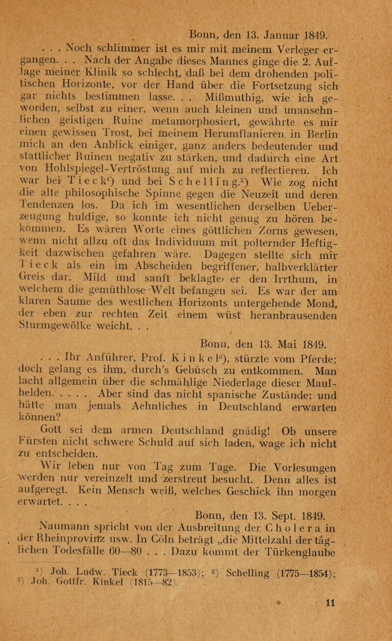 . . . Noch schlimmer ist es mir mit meinem Verleger er¬ gangen. . . Nach der Angabe dieses Mannes ginge die 2. Auf¬ lage meiner Klinik so schlecht, daß bei dem drohenden poli¬ tischen Horizonte, vor der Hand über die Fortsetzung sich gar nichts bestimmen lasse. . . Mißmuthig, wie ich ge¬ worden, selbst zu einer, wenn auch kleinen und unansehn¬ lichen geistigen Ruine metamorphosiert, gewährte es mir einen gewissen Trost, bei meinem Herumflanieren in Berlin mich an den Anblick einiger, ganz anders bedeutender und stattlicher Ruinen negativ zu stärken, und dadurch eine Art von Hohlspiegel-Vertröstung auf mich zu reflectieren. Ich war bei T i e c k1) und bei S c h e 11 i n g.2) Wie zog nicht die alte philosophische Spinne gegen die Neuzeit und deren Tendenzen los. Da ich im wesentlichen derselben Ueber- zeugung huldige, so konnte ich nicht genug zu hören be¬ kommen. Es wären W orte eines göttlichen Zorns gewesen, ’a enn nicht allzu oft das Individuum mit polternder Heftig¬ keit dazwischen gefahren wäre. Dagegen stellte sich mir 1 i e c k als ein im Abscheiden begriffener, halbverklärter Greis dar. Mild und sanft beklagte? er den Irrthum, in welchem die gemüthlose Welt befangen sei. Es war der am klaren Saume des westlichen Horizonts untergehende Mond, der eben zur rechten Zeit einem wüst heranbrausenden Sturmgewölke weicht. . . Bonn, den 13. Mai 1849. . . . Ihr Anführer, Prof. Kinkel3), stürzte vom Pferde; doch gelang es ihm, durchs Gebüsch zu entkommen. Man lacht allgemein über die schmählige Niederlage dieser Maul¬ helden. Aber sind das nicht spanische Zustände; und hätte man jemals Aehnliches in Deutschland erwarten können? Gott sei dem armen Deutschland gnädig! Ob unsere Fürsten nicht schwere Schuld auf sich laden, wage ich nicht zu entscheiden. Wir leben nur von lag zum Tage. Die Vorlesungen werden nur vereinzelt und zerstreut besucht. Denn alles ist aufgeregt. Kein Mensch weiß, welches Geschick ihn morgen erwartet. . . . Bonn, den 13. Sept. 1849. Naumann spricht von der Ausbreitung der Cholera in der Rheinprovinz usw. In Cöln beträgt „die Mittelzahl der täg¬ lichen Todesfälle 60—80 . . . Dazu kommt der Türkenglaube D Job- Ludw. Tieck (1773—1853); 2) Schelling (1775—1854); 3) Joh. Gottfr. Kinkel (1815—82).