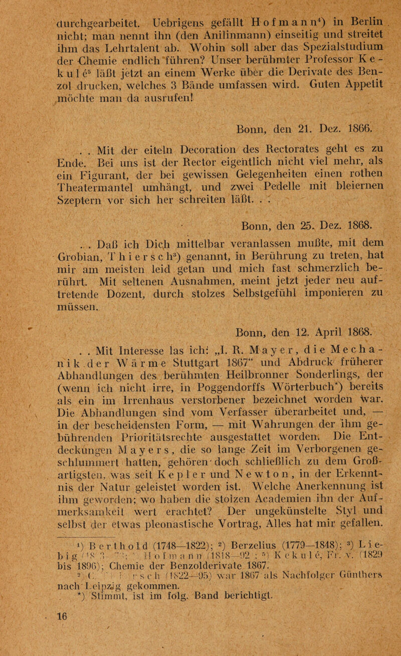 ciurehgearbeitet. Uebrigens gefällt Hofmann4) in Berlin nicht; man nennt ihn (den Anilinmann) einseitig und streitet ihm das Lehrtalent ab. Wohin soll aber das Spezialstudium der •Chemie endlich führen? Unser berühmter Professor Ke- k u 1 e5 läßt jetzt an einem Werke über die Derivate des Ben¬ zol drucken, welches 3 Bände umfassen wird. Guten Appetit möchte man da ausrufen! Bonn, den 21. Dez. 1866. . . Mit der eiteln Decoration des Rectorates geht es zu Ende. Bei uns ist der Rector eigentlich nicht viel mehr, als ein Figurant, der bei gewissen Gelegenheiten einen rothen Theatermantel umhängt, und zwei Pedelle mit bleiernen Szeptern vor sich her schreiten läßt. . . Bonn, den 25. Dez. 1868. . . Daß ich Dich mittelbar veranlassen mußte, mit dem Grobian, Thierse li3) genannt, in Berührung zu treten, hat mir am meisten leid getan und mich fast schmerzlich be¬ rührt. Mit seltenen Ausnahmen, meint jetzt jeder neu auf- tretende Dozent, durch stolzes Selbstgefühl imponieren zu müssen. Bonn, den 12. April 1868. . . Mit Interesse las ich: „I. R. Mayer, die Mecha- nik der Wärme Stuttgart 1867“ und Abdruck früherer Abhandlungen des berühmten Heilbronn er Sonderlings, der (wenn ich nicht irre, in Poggendorffs Wörterbuch*) bereits als ein im Irrenhaus verstorbener bezeichnet worden \var. Die Abhandlungen sind vom Verfasser überarbeitet und, — in der bescheidensten Form, — mit Wahrungen der ihm ge¬ bührenden Prioritätsrechte ausgestattet worden. Die Ent¬ deckungen Mayers, die so lange Zeit im Verborgenen ge¬ schlummert hatten, gehören doch schließlich zu dem Groß¬ artigsten, was seit Kepler und Newton, in der Erkennt¬ nis der Natur geleistet worden ist. Welche Anerkennung ist ihm geworden; wo haben die stolzen Academien ihn der Auf¬ merksamkeit wert erachtet? Der ungekünstelte Styl und selbst der etwas pleonastische Vortrag, Alles hat mir gefallen. i) Bert hold (1748—1822); 2) Berzelius (1779—1848): 3) L i e- b lg ^8 ' H o f m a ri n (1818—92 : 5) 1\ e k u 1 e, Fr. v. (1829 bis 1896); Chemie der Benzolderivate 1867. C. : !• s c h (1822—95) war 1867 als Nachfolger Günthers nach'Leipzig gekommen. *) Stimmt, ist im folg. Band berichtigt.