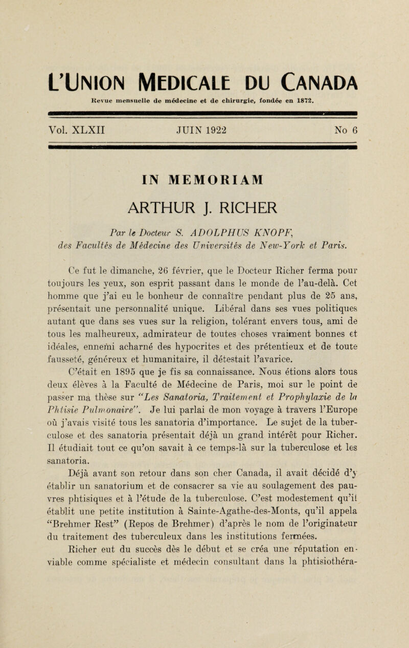 L’Union Medicale du Canada Revue mensnelle de medecine et de chirurgie, fondee en 1872. Vol. XLXII JUIN 1922 No 6 IN MEMORIAM ARTHUR J. RICHER Par le Docleur S. ADOLPHUS KNOPF, des Facultes de Medecine des Universites de New-York et Paris. Ce fut le dimanche, 26 fevrier, que le Docteur Richer ferma pour toujours les yeux, son esprit passant dans le monde de Pau-dela. Get homme que jJai eu le bonheur de connaitre pendant plus de 25 ans, presentait une personnalite unique. Liberal dans ses vues politiques autant que dans ses vues sur la religion, tolerant envers tous, ami de tous les malheureux, admirateur de toutes choses vraiment bonnes et i deales, ennemi acharne des hypocrites et des pretentieux et de touts faussete, genereux et humanitaire, il detestait bavarice. C’etait en 1895 que je fis sa connaissance. Nous etions alors tous deux eleves a la Faculte de Medecine de Paris, moi sur le point de passer ma these sur “Les Sanatoria, Traitement et Prophylaxie de la Phtisie Pulmonaire”. Je lui parlai de mon voyage a travers PEurope ou j’avais visite tous les sanatoria dhmportance. Le sujet de la tuber- culose et des sanatoria presentait deja un grand interet pour Richer. II etudiait tout ce qu’on savait a ce temps-la sur la tuberculose et les sanatoria. Deja avant son retour dans son cher Canada, il avait decide d\ etablir un sanatorium et de consacrer sa vie au soulagement des pau- vres phtisiques et a Petude de la tuberculose. C’est modestement quhl etablit une petite institution a Sainte-Agathe-des-Monts, qu?il appela “Brehmer Rest” (Repos de Brehmer) d’apres le nom de Poriginateur du traitement des tuberculeux dans les institutions fermees. Richer eut du succes des le debut et se crea une reputation en¬ viable comme specialiste et medecin consultant dans la phtisiothera-