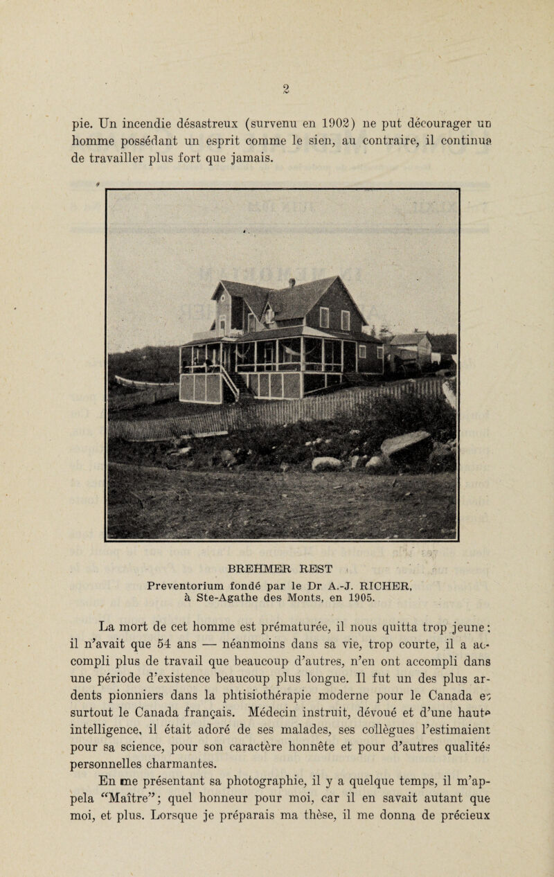 pie. Un incendie desastreux (survenu en 1902) ne put decourager un homme possedant un esprit comme le sien, au contraire, il continua de travailler plus fort que jamais. # BREHMER REST < Preventorium fonde par le Dr A.-J. RICHER, a Ste-Agathe des Monts, en 1905. La mort de cet homme est prematuree, il nous quitta trop jeune; il n’avait que 54 ans — neanmoins dans sa vie, trop eourte, il a ac¬ compli plus de travail que beaucoup d’autres, n’en ont accompli dans une periode d'existence beaucoup plus longue. Il fut un des plus ar- dents pionniers dans la phtisiotherapie moderne pour le Canada e; surtout le Canada frangais. Medecin instruit, devoue et d’une haute intelligence, il etait adore de ses malades, ses collegues l’estimaient pour sa science, pour son caractere honnete et pour d’autres qualites personnelles charmantes. En me presentant sa photographie, il y a quelque temps, il m’ap- pela “Maitre”; quel honneur pour moi, car il en savait autant que moi, et plus. Lorsque je preparais ma these, il me donna de precieux