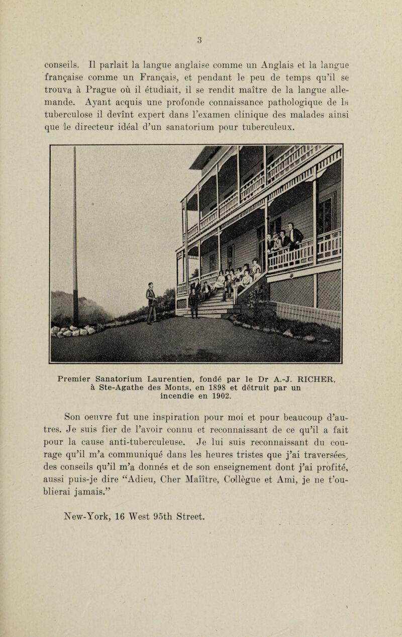 conseils. II parlait la langue anglaise comme an Anglais et la langue francaise comme nn Frangais, et pendant le peu de temps qu’il se trouva a Prague ou il etudiait, il se rendit maitre de la langue alle- mande. Ayant acquis une profonde connaissance pathologique de In tuberculose il devint expert dans Pexamen clinique des malades ainsi que le directeur ideal d?un sanatorium pour tuberculeux. Premier Sanatorium Laurentien, fonde par le Dr A.-J. RICHER, a Ste-Agathe des Monts, en 1898 et detruit par un incendie en 1902. Son oeuvre fut une inspiration pour moi et pour beaucoup d?au~ tres. Je suis fier de Pavoir connu et reconnaissant de ce qu’il a fait pour la cause anti-tuberculeuse. Je lui suis reconnaissant du cou¬ rage qu?il nda communique dans les heures tristes que j’ai traversees, des conseils qu’il nda donnes et de son enseignement dont j?ai profite, aussi puis-je dire “Adieu, Cher Maiitre, Collegue et Ami, je ne Pou- blierai jamais.” INTew-York, 16 West 95th Street. t
