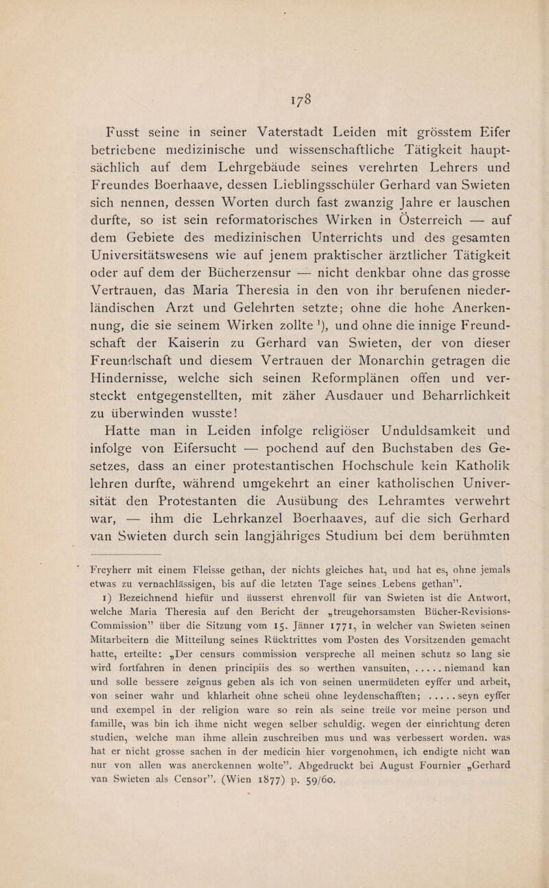 i^S Fusst seine in seiner Vaterstadt Leiden mit grösstem Eifer betriebene niedizinische und wissenschaftliche Tatigkeit haupt- sachlich auf dem Lehrgebaude seines verehrten Lehrers und Freundes Boerhaave, dessen Lieblingsschüler Gerhard van Swieten sich nennen, dessen Worten durch fast zwanzig Jahre er lauschen durfte, so ist sein reformatorisches Wirken in Österreich — auf dem Gebiete des medizinischen Unterrichts und des gesamten Universitatswesens wie auf jenem praktischer arztlicher Tatigkeit oder auf dem der Bücherzensur —- nicht denkbar ohne das grosse Vertrauen, das Maria Theresia in den von ihr berufenen nieder- landischen Arzt und Gelehrten setzte; ohne die hohe Anerken- nung, die sie seinem Wirken zollte ^), und ohne die innige Freund- schaft der Kaiserin zu Gerhard van Swieten, der von dieser Freundschaft und diesem Vertrauen der Monarchin getragen die Hindernisse, welche sich seinen Reformplanen offen und ver¬ steekt entgegenstellten, mit zaher Ausdauer und Beharrlichkeit zu überwinden wusste! Hatte man in Leiden infolge religiöser Unduldsamkeit und infolge von Eifersucht — pochend auf den Buchstaben des Ge- setzes, dass an einer protestantischen Hochschule kein Katholik lehren durfte, wahrend umgekehrt an einer katholischen Univer- sitat den Protestanten die Ausübung des Lehramtes verwehrt war, — ihm die Lehrkanzel Boerhaaves, auf die sich Gerhard van Swieten durch sein langjahriges Studium bei dem berühmten Freylierr mit einem Fleisse gethan, der nichts gleiches hat, und hat es, ohne jemals etwas zu vernachlassigen, bis auf die letzten Tage seines Lebens gethan”. i) Bezeichnend hiefür und ausserst ehrenvoll für van Swieten ist die Antwort, welche Maria Theresia auf den Bericht der „treugehorsamsten Bücher-Revisions- Commission” über die Sitzung vom 15. Janner 1771, in welcher van Swieten seinen Mitarbeitern die Mitteilung seines Rücktrittes vom Posten des Vorsitzenden gemacht hatte, erteilte; „Der censurs commission verspreche all meinen schutz so lang sie wird fortfahren in denen principiis des so werthen vansuiten,.niemand kan und solle bessere zeignus geben als ich von seinen unermüdeten eyffer und arbeit, von seiner wahr und khlarheit ohne scheü ohne leydenschafften; .seyn eyffer und exempel in der religion ware so rein als seine treüe vor meine person und familie, was bin ich ihme nicht wegen selber schuldig, wegen der einrichtung deren studiën, welche man ihme allein zuschreiben mus und was verbessert worden, was hat er nicht grosse sachen in der medicin hier vorgenohmen, ich endigte nicht wan nur von allen was anerekennen wolte”. Abgedruckt bei August Fournier „Gerhard van Swieten als Censor”. (Wien 1877) p. 59/60.