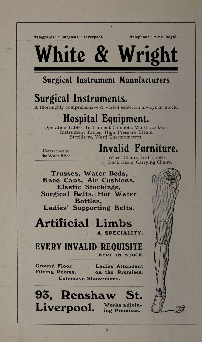 Telegrams: “Surgical,” Liverpool. Telephone: 2213 Royal. White & Wright Surgical Instrument Manufacturers Surgical Instruments. A thoroughly comprehensive & varied selection always in stock. Hospital Equipment. Operation Tables. Instrument Cabinets, Ward Lockers, Instrument Tables, High Pressure Steam Sterilizers, Ward Thermometers. Contractors to the War Office Invalid Furniture. Wheel Chairs, Bed Tables, Back Rests, Carrying Chairs. Trusses, Water Beds, Knee Caps, Air Cushions, Elastic Stockings, Surgical Belts, Hot Water ' Bottles, Ladies’ Supporting Belts. Artificial Limbs A SPECIALITY. EVERY INVALID REQUISITE KEPT IN STOCK. Ground Floor Ladies’ Attendant Fitting Rooms. on the Premises. Extensive Showrooms. 93, Renshaw St. Liverpool. ing Premises.