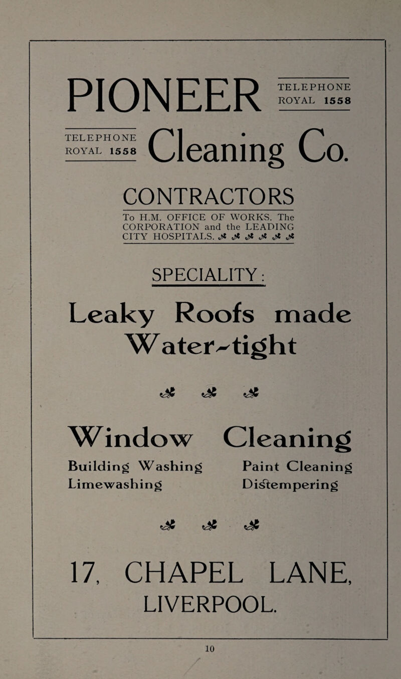 PIONEER TELEPHONE ROYAL 1558 TELEPHONE ROYAL 1558 Cleaning Co. CONTRACTORS To H.M. OFFICE OF WORKS. The CORPORATION and the LEADING CITY HOSPITALS. ^ & SPECIALITY: Leaky Roofs made VL ater^tight W indow Cleaning Building Washing Paint Cleaning Limewashing Distempering 17, CHAPEL LANE, LIVERPOOL.