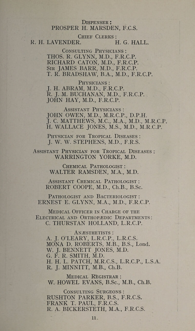 Dispenser : PROSPER H. MARSDEN, F.C.S. Chief Clerks: R. H. LAVENDER. H. G. HALL. Consulting Physicians : THOS. R. GLYNN, M.D., F.R.C.P. RICHARD CATON, M.D., F.R.C.P. Sir JAMES BARR, M.D., F.R.C.P. T. R. BRADSHAW, B.A., M.D., F.R.C.P. Physicians : J. H. ABRAM, M.D., F.R.C.P. R. J. M. BUCHANAN, M.D., F.R.C.P. JOHN HAY, M.D., F.R.C.P. Assistant Physicians : JOHN OWEN, M.D., M.R.C.P., D.P.H. J. C. MATTHEWS, M.C., M.A., M.D., M.R.C.P. H. WALLACE JONES, M.S., M.D., M.R.C.P. Physician for Tropical Diseases : J. W. W. STEPHENS, M.D., F.R.S. Assistant Physician for Tropical Diseases : WARRINGTON YORKE, M.D. Chemical Pathologist : WALTER RAMSDEN, M.A., M.D. Assistant Chemical Pathologist : ROBERT COOPE, M.D., Ch.B., B.Sc. Pathologist and Bacteriologist : ERNEST E. GLYNN, M.A., M.D., F.R.C.P. Medical Officer in Charge of the Electrical and Orthopaedic Departments : C. THURSTAN HOLLAND, L.R.C.P. Anesthetists : A. J. O’LEARY, L.R.C.P., L.R.C.S. MONA D. ROBERTS, M.B., B.S., Lond. W. J. BENNETT JONES, M.D. G. F. R. SMITH, M.D. H. H. L. PATCH, M.R.C.S., L.R.C.P., L.S.A. R. J. MINNITT, M.B., Ch.B. Medical Registrar : W. HOWEL EVANS, B.Sc., M.B., Ch.B. Consulting Surgeons : RUSHTON PARKER, B.S., F.R.C.S. FRANK T. PAUL, F.R.C.S. R. A. BICKERSTETH, M.A., F.R.C.S.