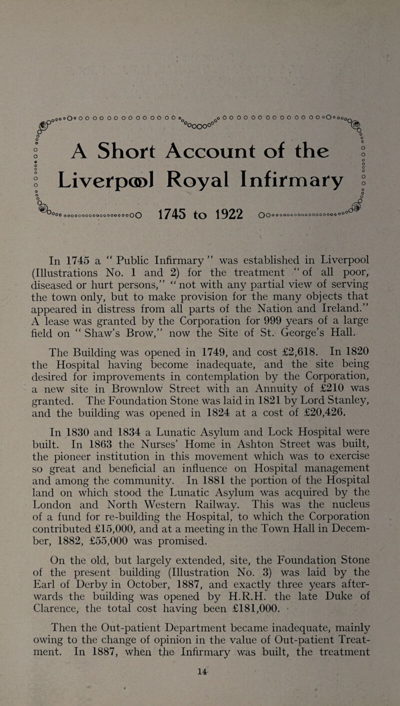 & Ooo o O0 O O OOOOOOOOOOOOoo ooOOOOOOOOOOOO OOoO«oo0| °OOOO°0 A Short Account of the Liverpool Royal Infirmary °oc ooooooooooooooooo oOO 1745 to 1922 Oo OOOOOOOOOOOOOOOOOO0 o° In 1745 a “ Public Infirmary ” was established in Liverpool (Illustrations No. 1 and 2) for the treatment “ of all poor, diseased or hurt persons,” “not with any partial view of serving the town only, but to make provision for the many objects that appeared in distress from all parts of the Nation and Ireland.” A lease was granted by the Corporation for 999 years of a large field on “ Shaw’s Brow,” now the Site of St. George’s Hall. The Building was opened in 1749, and cost £2,618. In 1820 the Hospital having become inadequate, and the site being desired for improvements in contemplation by the Corporation, a new site in Brownlow Street with an Annuity of £210 was granted. The Foundation Stone was laid in 1821 by Lord Stanley, and the building was opened in 1824 at a cost of £20,426. In 1830 and 1834 a Lunatic Asylum and Lock Hospital were built. In 1863 the Nurses’ Home in Ashton Street was built, the pioneer institution in this movement which was to exercise so great and beneficial an influence on Hospital management and among the community. In 1881 the portion of the Hospital land on which stood the Lunatic Asylum was acquired by the London and North Western Railway. This was the nucleus of a fund for re-building the Hospital, to which the Corporation contributed £15,000, and at a meeting in the Town Hall in Decem¬ ber, 1882, £55,000 was promised. On the old, but largely extended, site, the Foundation Stone of the present building (Illustration No. 3) was laid by the Earl of Derby in October, 1887, and exactly three years after¬ wards the building was opened by H.R.H. the late Duke of Clarence, the total cost having been £181,000. Then the Out-patient Department became inadequate, mainly owing to the change of opinion in the value of Out-patient Treat¬ ment. In 1887, when the Infirmary was built, the treatment