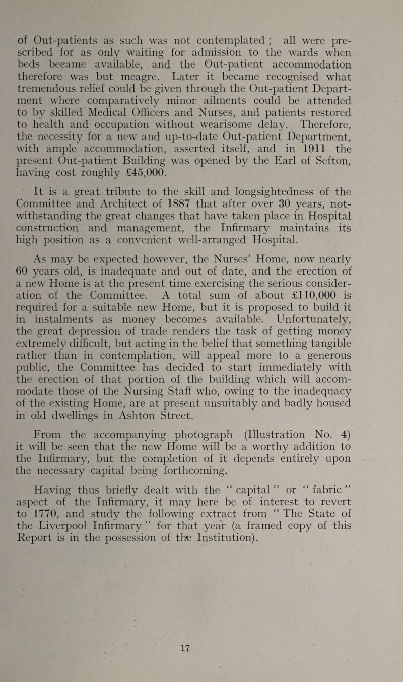 of Out-patients as such was not contemplated ; all were pre¬ scribed for as only waiting for admission to the wards when beds beeame available, and the Out-patient accommodation therefore was but meagre. Later it became recognised what tremendous relief could be given through the Out-patient Depart¬ ment where comparatively minor ailments could be attended to by skilled Medical Officers and Nurses, and patients restored to health and occupation without wearisome delay. Therefore, the necessity for a new and up-to-date Out-patient Department, with ample accommodation, asserted itself, and in 1911 the present Out-patient Building was opened by the Earl of Sefton, having cost roughly £45,000. It is a great tribute to the skill and longsightedness of the Committee and Architect of 1887 that after over 30 years, not¬ withstanding the great changes that have taken place in Hospital construction and management, the Infirmary maintains its high position as a convenient well-arranged Hospital. As may be expected however, the Nurses’ Home, now nearly 60 years old, is inadequate and out of date, and the erection of a new Home is at the present time exercising the serious consider¬ ation of the Committee. A total sum of about £110,000 is required for a suitable new Home, but it is proposed to build it in instalments as money becomes available. Unfortunately, the great depression of trade renders the task of getting money extremely difficult, but acting in the belief that something tangible rather than in contemplation, will appeal more to a generous public, the Committee has decided to start immediately with the erection of that portion of the building which will accom¬ modate those of the Nursing Staff who, owing to the inadequacy of the existing Home, are at present unsuitably and badly housed in old dwellings in Ashton Street. From the accompanying photograph (Illustration No. 4) it will be seen that the new Home will be a worthy addition to the Infirmary, but the completion of it depends entirely upon the necessary capital being forthcoming. Having thus briefly dealt with the “ capital ” or ” fabric ” aspect of the Infirmary, it may here be of interest to revert to 1770, and study the following extract from “ The State of the Liverpool Infirmary ” for that year (a framed copy of this Report is in the possession of the Institution).