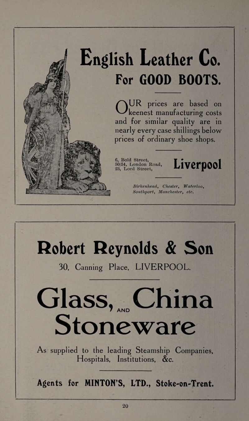 English Leather Co. For GOOD BOOTS. OUR prices are based on keenest manufacturing costs and for similar quality are in nearly every case shillings below prices of ordinary shoe shops. 6, Bold Street, 50/54, London Road, 23, Lord Street, Birkenhead, Chester, Waterloo, Southport, Manchester, etc. Robert Reynolds & Son 30, Canning Place, LIVERPOOL. Glass, China 7 AND Stoneware As supplied to the leading Steamship Companies, Hospitals, Institutions, &c. Agents for MINTON’S, LTD., Stoke-on-Trent.