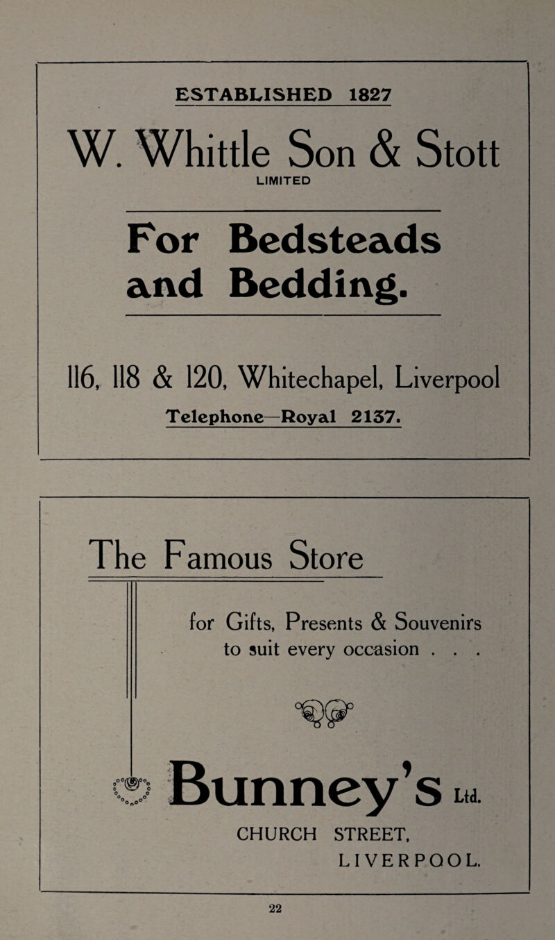 ESTABLISHED 1827 W. Whittle Son & Stott LIMITED For Bedsteads and Bedding. 116, 118 & 120, Whitechapel, Liverpool Telephone—Royal 2137. The Famous Store for Gifts, Presents & Souvenirs to suit every occasion . . . Bunney’s u CHURCH STREET, LIVERPOOL.