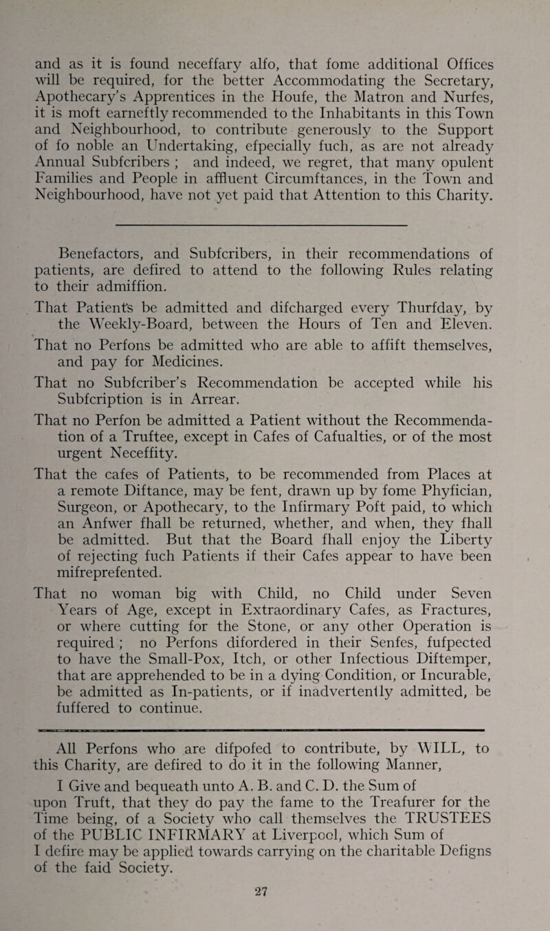 and as it is found neceffary alfo, that fome additional Offices will be required, for the better Accommodating the Secretary, Apothecary’s Apprentices in the Houfe, the Matron and Nurfes, it is moft earneftly recommended to the Inhabitants in this Town and Neighbourhood, to contribute generously to the Support of fo noble an Undertaking, efpecially fuch, as are not already Annual Subfcribers ; and indeed, we regret, that many opulent Families and People in affluent Circumftances, in the Town and Neighbourhood, have not yet paid that Attention to this Charity. Benefactors, and Subfcribers, in their recommendations of patients, are defired to attend to the following Rules relating to their admiffion. That Patient’s be admitted and difcharged every Thurfday, by the Weekly-Board, between the Hours of Ten and Eleven. That no Perfons be admitted who are able to affift themselves, and pay for Medicines. That no Subfcriber’s Recommendation be accepted while his Subfcription is in Arrear. That no Perfon be admitted a Patient without the Recommenda¬ tion of a Truftee, except in Cafes of Cafualties, or of the most urgent Neceffity. That the cafes of Patients, to be recommended from Places at a remote Diftance, may be fent, drawn up by fome Phyfician, Surgeon, or Apothecary, to the Infirmary Poft paid, to which an Anfwer fhall be returned, whether, and when, they fhall be admitted. But that the Board fhall enjoy the Liberty of rejecting fuch Patients if their Cafes appear to have been mifreprefented. That no woman big with Child, no Child under Seven Years of Age, except in Extraordinary Cafes, as Fractures, or where cutting for the Stone, or any other Operation is required ; no Perfons difordered in their Senfes, fufpected to have the Small-Pox, Itch, or other Infectious Diftemper, that are apprehended to be in a dying Condition, or Incurable, be admitted as In-patients, or if inadvertently admitted, be fuffered to continue. All Perfons who are difpofed to contribute, by W ILL, to this Charity, are defired to do it in the following Manner, I Give and bequeath unto A. B. and C. D. the Sum of upon Truft, that they do pay the fame to the Treafurer for the Time being, of a Society who call themselves the TRUSTEES of the PUBLIC INFIRMARY at Liverpool, which Sum of I defire may be applied towards carrying on the charitable Defigns of the faid Society.