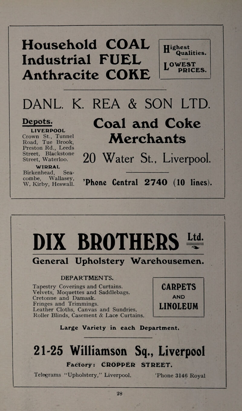 Household COAL Industrial FUEL Anthracite CORE Ilighest Qualities. I OWEST 14 PRICES. DANL. K. REA & SON LTD. Depots. LIVERPOOL Crown St., Tunnel Road, Tue Brook, Preston Rd., Leeds Street, Blackstone Street, Waterloo. WIRRAL Birkenhead, Sea- combe, Wallasey, W, Kirby, Heswall. Coal and Coke Merchants 20 Water St., Liverpool. ’Phone Central 2740 (10 lines). DIX BROTHERS ^ General Upholstery Warehousemen. DEPARTMENTS. Tapestry Coverings and Curtains. Velvets, Moquettes and Saddlebags. Cretonne and Damask. Fringes and Trimmings. Leather Cloths, Canvas and Sundries. Roller Blinds, Casement & Lace Curtains. Large Variety in each Department. 21-25 Williamson Sq., Liverpool Factory: CROPPER STREET. Telegrams “Upholstery, Liverpool. 'Phone 3146 Royal CARPETS AND LINOLEUM