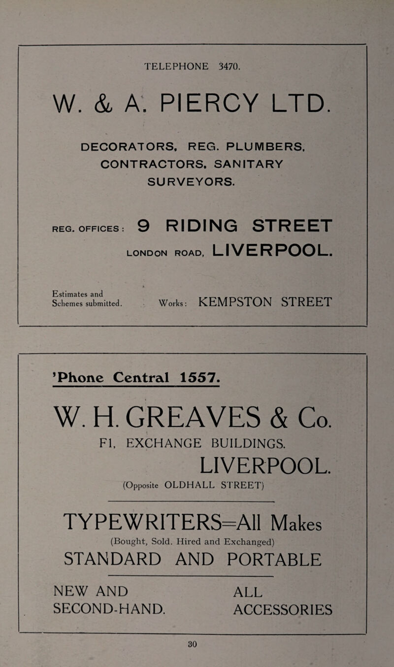 TELEPHONE 3470. W. & A. PIERCY LTD. DECORATORS, REG. PLUMBERS, CONTRACTORS. SANITARY SURVEYORS. REG. OFFICES : 9 RIDING STREET LONDON ROAD, LIVERPOOL. Estimates and Schemes submitted. Works: KEMPSTON STREET ’Phone Central 1557. W. H. GREAVES & Co. FI, EXCHANGE BUILDINGS. LIVERPOOL. (Opposite OLDHALL STREET) TYPEWRITERS=A11 Makes (Bought, Sold. Hired and Exchanged) STANDARD AND PORTABLE NEW AND ALL SECOND-HAND. ACCESSORIES