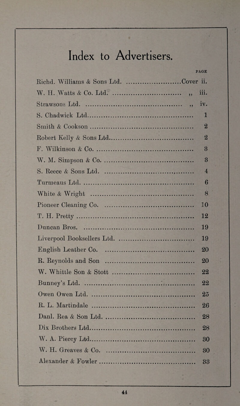 PAGE Richd. Williams & Sons Ltd. .Cover ii. W. H. Watts & Co. Ltd. • „ iii. Strawsons Ltd. .. „ iv. S. Chadwick Ltd. . 1 Smith & Cookson. . 2 Robert Kelly & Sons Ltd. . 2 F. Wilkinson & Co. . 8 W. M. Simpson & Co. . 8 S. Reece & Sons Ltd. .. 4 Turmeaus Ltd. . 6 White & Wright . . 8 Pioneer Cleaning Co. . 10 T. H. Pretty . . 12 Duncan Bros. . 19 Liverpool Booksellers Ltd. . 19 English Leather Co. . 20 R. Reynolds and Son . . 20 W. Whittle Son & Stott . . 22 Bunney’s Ltd.. . 22 Owen Owen Ltd. . 25 R. L. Martindale . . 26 Danl. Rea & Son Ltd. . 28 Dix Brothers Ltd. . 28 W. A. Piercy Ltd. . 80 W. H. Greaves & Co. . 30 Alexander & Fowler. . 33