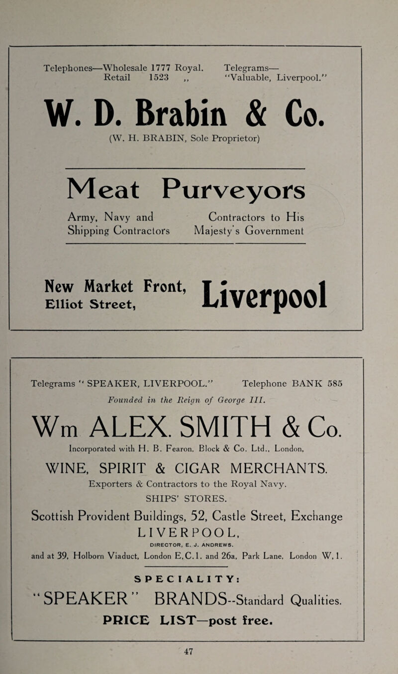 Telephones—Wholesale 1777 Royal. Telegrams— Retail 1523 ,, “Valuable, Liverpool. W. D. Brabin & Co. (W. H. BRABIN, Sole Proprietor) Meat Purveyors Army, Navy and Contractors to His Shipping Contractors Majesty s Government New Market Front, Elliot Street, Liverpool Telegrams “ SPEAKER, LIVERPOOL. Telephone BANK 585 Founded in the Reign of George III. Wm ALEX. SMITH & Co. Incorporated with H. B. Fearon, Block & Co. Ltd., London, WINE, SPIRIT & CIGAR MERCHANTS. Exporters & Contractors to the Royal Navy. SHIPS’ STORES. Scottish Provident Buildings, 52, Castle Street, Exchange LIVERPOOL, DIRECTOR, E. J. ANDREWS. and at 39, Holborn Viaduct, London E.C.l. and 26a, Park Lane, London W, 1. SPECIALITY: “SPEAKER” BRANDS- -Standard Qualities. PRICE LIST—post free.