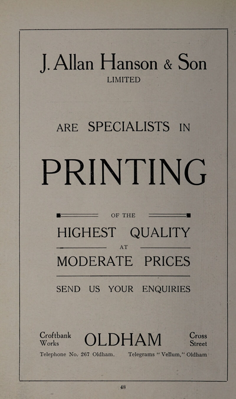 J. Allan Hanson & Son LIMITED ARE SPECIALISTS in PRINTING ■--= OF THE =■ HIGHEST QUALITY -at - MODERATE PRICES SEND US YOUR ENQUIRIES Croftbank f \ T F^v T T A ]\ /I Cross Works VjHLyn/AlVl Street Telephone No. 267 Oldham. Telegrams “ Vellum,” Oldham