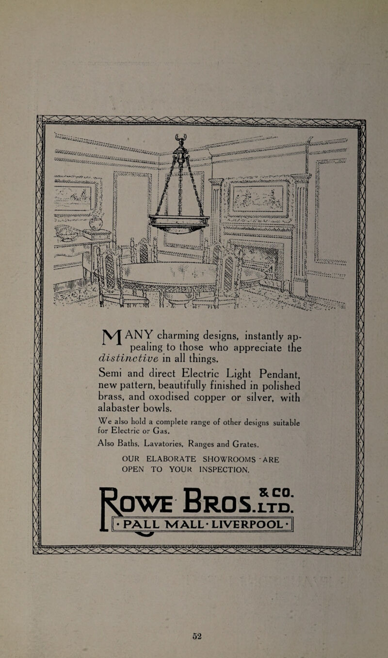 ■ . - .'V-^ ;:- tv.'*.*. -;y.- ' * •’■ • v y • <: o- •■ j'.ii ANY charming designs, instantly ap¬ pealing to those who appreciate the distinctive in all things. Semi and direct Electric Light Pendant, new pattern, beautifully finished in polished brass, and oxodised copper or silver, with alabaster bowls. We al so hold a complete range of other designs suitable for Electric or Gas. Also Baths, Lavatories, Ranges and Grates. OUR ELABORATE SHOWROOMS - ARE OPEN TO YOUR INSPECTION. owe Bros & CO. -LTD. • PALL MALL- LIVERPOOL