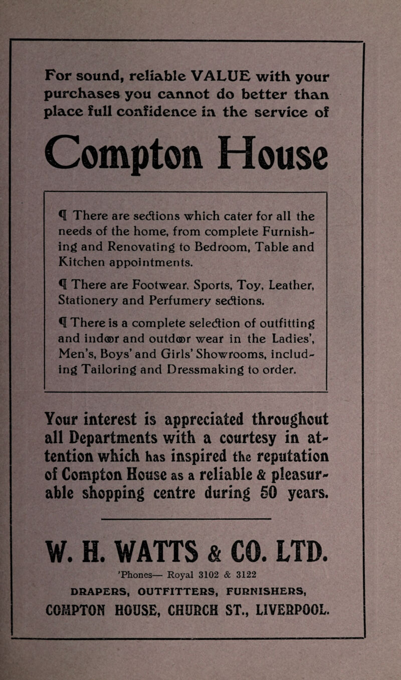 For sound, reliable VALUE with your purchases you cannot do better than place full confidence in the service of Compton House *1 There are sedtions which cater for all the needs of the home, from complete Furnish¬ ing and Renovating to Bedroom, Table and Kitchen appointments. *1 There are Footwear. Sports, Toy, Leather, Stationery and Perfumery sedtions. <1 There is a complete selection of outfitting and ind®r and outdoor wear in the Ladies’, Men’s, Boys’and Girls’ Showrooms, includ¬ ing Tailoring and Dressmaking to order. Your interest is appreciated throughout all Departments with a courtesy in at¬ tention which has inspired the reputation of Compton House as a reliable & pleasur¬ able shopping centre during 50 years. W. H. WATTS & CO. LTD. ’Phones— Royal 3102 & 3122 DRAPERS, OUTFITTERS, FURNISHERS, COMPTON HOUSE, CHURCH ST., LIVERPOOL.