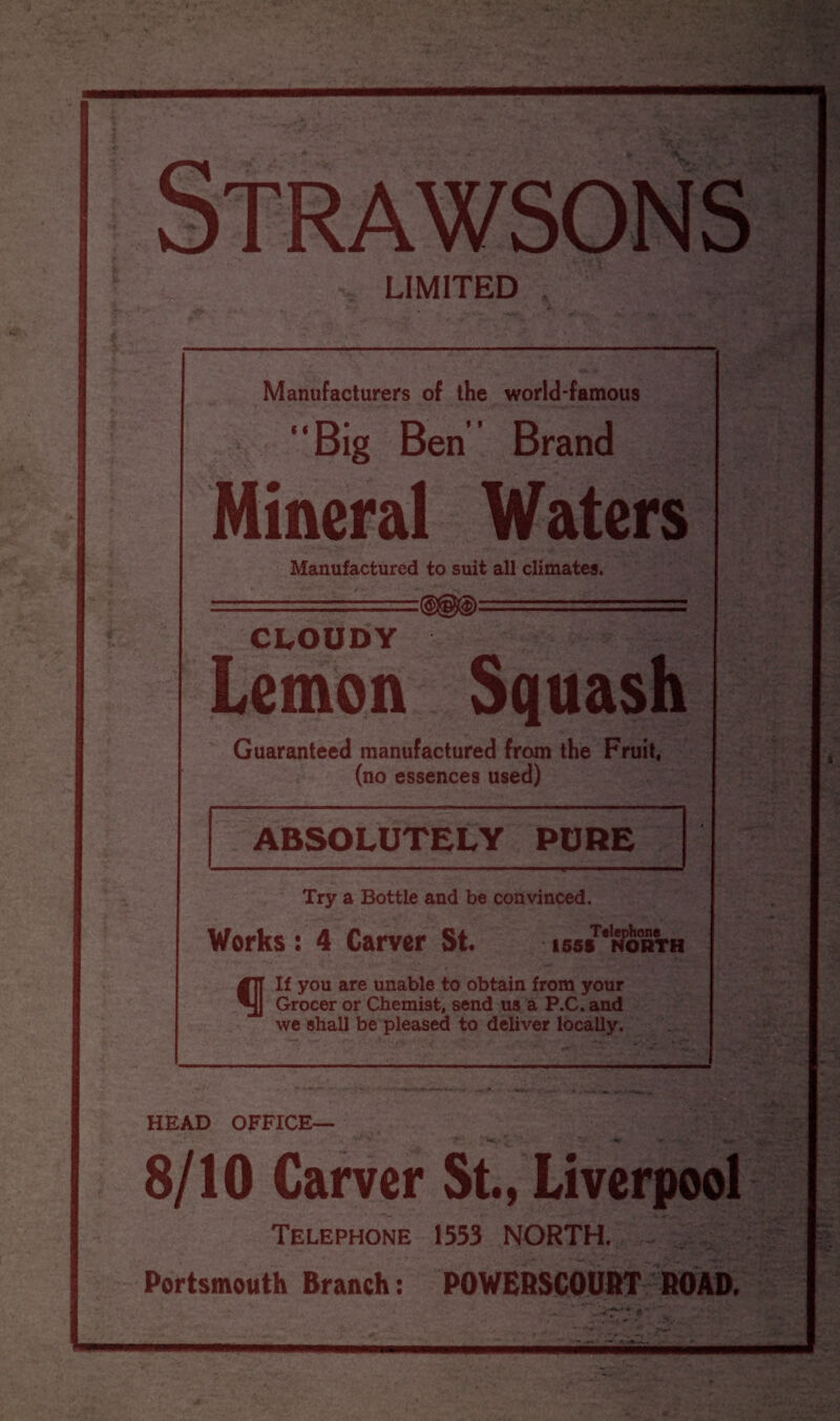 Strawsons LIMITED . Manufacturers of the world-famous “Big Ben Brand Mineral Waters Manufactured to suit all climates. CLOUDY Lemon Squash Guaranteed manufactured from the Fruit, (no essences used) ABSOLUTELY PURE Try a Bottle and be convinced. Works: 4 Carver St. iss/'^orth #7t If you are unable to obtain from your Grocer or Chemist, send us a P.C. and we shall be pleased to deliver locally. HEAD OFFICE— 8/10 Carver St., Liverpool Telephone 1553 NORTH. Portsmouth Branch: POWERSCOURT ROAD. *. ^ it