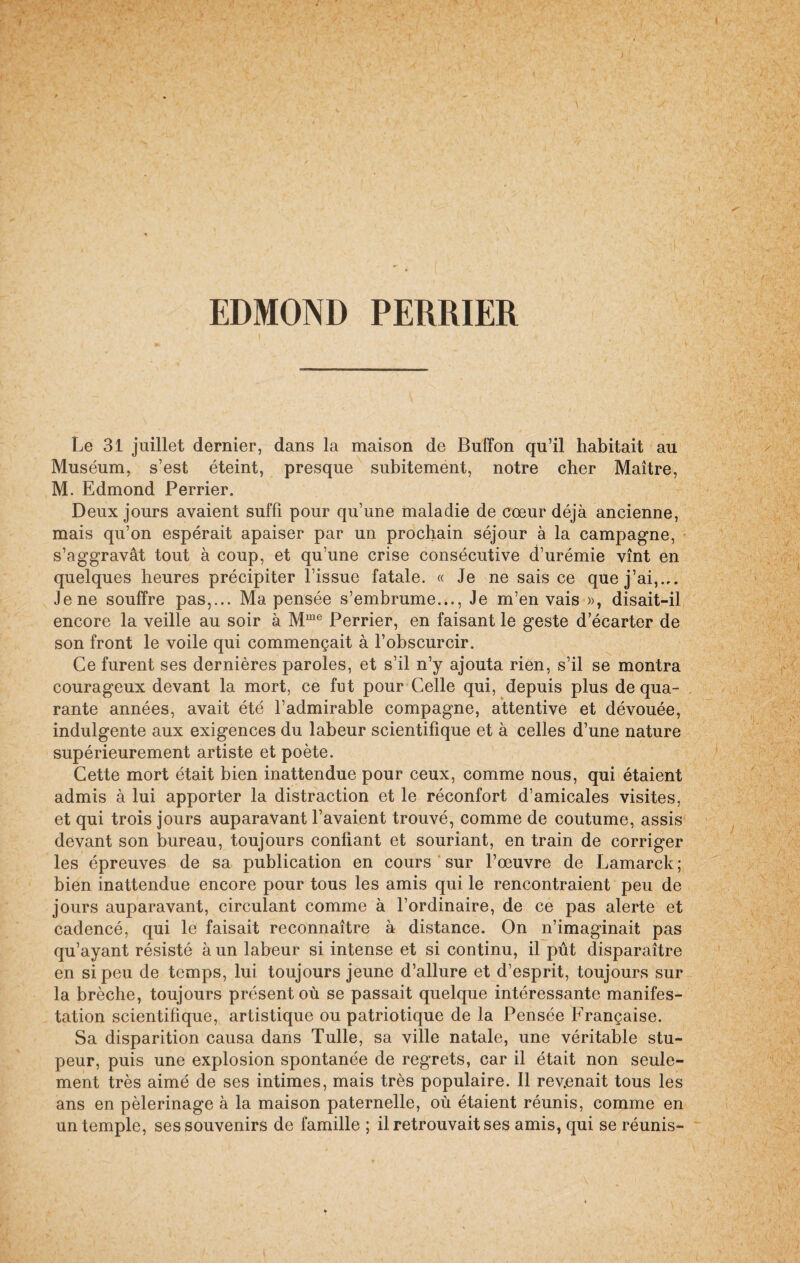 EDMOND PERRIER Le 31 juillet dernier, dans la maison de Buffon qu’il habitait au Muséum, s’est éteint, presque subitement, notre cher Maître, M. Edmond Perrier. Deux jours avaient suffi pour qu’une maladie de cœur déjà ancienne, mais qu’on espérait apaiser par un prochain séjour à la campagne, s’aggravât tout à coup, et qu’une crise consécutive d’urémie vînt en quelques heures précipiter l’issue fatale. « Je ne sais ce que j’ai,.,. Jene souffre pas,... Ma pensée s’embrume..., Je m’en vais », disait-il encore la veille au soir à Mme Perrier, en faisant le geste d ecarter de son front le voile qui commençait à l’obscurcir. Ce furent ses dernières paroles, et s’il n’y ajouta rien, s’il se montra courageux devant la mort, ce fut pour Celle qui, depuis plus de qua¬ rante années, avait été l’admirable compagne, attentive et dévouée, indulgente aux exigences du labeur scientifique et à celles d’une nature supérieurement artiste et poète. Cette mort était bien inattendue pour ceux, comme nous, qui étaient admis à lui apporter la distraction et le réconfort d’amicales visites, et qui trois jours auparavant l’avaient trouvé, comme de coutume, assis devant son bureau, toujours confiant et souriant, en train de corriger les épreuves de sa publication en cours sur l’œuvre de Lamarck; bien inattendue encore pour tous les amis qui le rencontraient peu de jours auparavant, circulant comme à l’ordinaire, de ce pas alerte et cadencé, qui le faisait reconnaître à distance. On n’imaginait pas qu’ayant résisté à un labeur si intense et si continu, il pût disparaître en si peu de temps, lui toujours jeune d’allure et d’esprit, toujours sur la brèche, toujours présent où se passait quelque intéressante manifes¬ tation scientifique, artistique ou patriotique de la Pensée Française. Sa disparition causa dans Tulle, sa ville natale, une véritable stu¬ peur, puis une explosion spontanée de regrets, car il était non seule¬ ment très aimé de ses intimes, mais très populaire. Il revenait tous les ans en pèlerinage à la maison paternelle, où étaient réunis, comme en un temple, ses souvenirs de famille ; il retrouvait ses amis, qui se réunis-