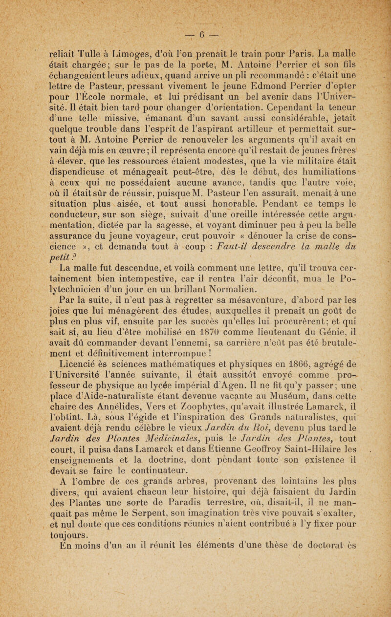 reliait Tulle à Limoges, d’où l’on prenait le train pour Paris. La malle était chargée; sur le pas de la porte, M. Antoine Perrier et son fils échangeaient leurs adieux, quand arrive un pli recommandé : c’était une lettre de Pasteur, pressant vivement le jeune Edmond Perrier d’opter pour l’École normale, et lui prédisant un bel avenir dans l’Univer¬ sité. Il était bien tard pour changer d’orientation. Cependant la teneur d’une telle missive, émanant d’un savant aussi considérable, jetait quelque trouble dans l’esprit de l’aspirant artilleur et permettait sur¬ tout à M. Antoine Perrier de renouveler les arguments qu’il avait en vain déjà mis en œuvre ; il représenta encore qu’il restait de jeunes frères à élever, que les ressources étaient modestes, que la vie militaire était dispendieuse et ménageait peut-être, dès le début, des humiliations à ceux qui ne possédaient aucune avance, tandis que l’autre voie, où il était sûr de réussir, puisque M. Pasteur l’en assurait, menait à une situation plus aisée, et tout aussi honorable. Pendant ce temps le conducteur, sur son siège, suivait d’une oreille intéressée cette argu¬ mentation, dictée par la sagesse, et voyant diminuer peu à peu la belle assurance du jeune voyageur, crut pouvoir « dénouer la crise de cons¬ cience », et demanda tout à coup : Faut-il descendre la malle du petit P La malle fut descendue, et voilà comment une lettre, qu’il trouva cer¬ tainement bien intempestive, car il rentra l’air déconfit, mua le Po¬ lytechnicien d’un jour en un brillant Normalien. Par la suite, il n’eut pas à regretter sa mésaventure, d’abord par les joies que lui ménagèrent des études, auxquelles il prenait un goût de plus en plus vif, ensuite par les succès qu’elles lui procurèrent; et qui sait si, au lieu d’être mobilisé en 1870 comme lieutenant du Génie, il avait dû commander devant l’ennemi, sa carrière n’eùt pas été brutale¬ ment et définitivement interrompue ! Licencié ès sciences mathématiques et physiques en 1866, agrégé de l’Université l’année suivante, il était aussitôt envoyé comme pro¬ fesseur de physique au lycée impérial d’Agen. Il ne fit qu’y passer; une place d’Aide-naturaliste étant devenue vacante au Muséum, dans cette chaire des Annélides, Vers et Zoophytes, qu’avait illustrée Lamarck, il l’obtint. Là, sous l’égide et l’inspiration des Grands naturalistes, qui avaient déjà rendu célèbre le vieux Jardin du Roi, devenu plus tard le Jardin des Plantes Médicinales, puis le Jardin des Plantes, tout court, il puisa dans Lamarck et dans Etienne Geoffroy Saint-Hilaire les enseignements et la doctrine, dont pendant toute son existence il devait se faire le continuateur. A l’ombre de ces grands arbres, provenant des lointains les plus divers, qui avaient chacun leur histoire, qui déjà faisaient du Jardin des Plantes une sorte de Paradis terrestre, où, disait-il, il ne man¬ quait pas même le Serpent, son imagination très vive pouvait s’exalter, et nul doute que ces conditions réunies n’aient contribué à l’y fixer pour toujours. En moins d’un an il réunit les éléments d’une thèse de doctorat ès