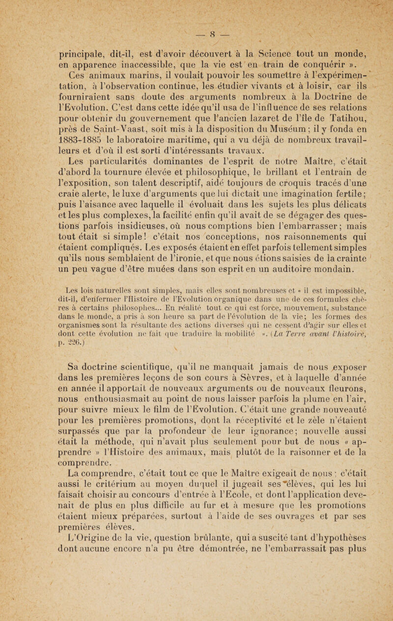 / principale, dit-il, est d’avoir découvert à la Science tout un monde, en apparence inaccessible, que la vie est en train de conquérir ». Ces animaux marins, il voulait pouvoir les soumettre à l’expérimen¬ tation, à l’observation continue, les étudier vivants et à loisir, car ils fourniraient sans doute des arguments nombreux à la Doctrine de l’Evolution. C’est dans cette idée qu’il usa de l’influence de ses relations pour obtenir du gouvernement que l’ancien lazaret de l’ile de Tatihou, près de Saint-Vaast, soit mis à la disposition du Muséum ; il y fonda en 1883-1885 le laboratoire maritime, qui a vu déjà de nombreux travail¬ leurs et d’où il est sorti d’intéressants travaux. Les particularités dominantes de l’esprit de notre Maître, c’était d’abord la tournure élevée et philosophique, le brillant et l’entrain de l’exposition, son talent descriptif, aidé toujours de croquis tracés d’une craie alerte, le luxe d’arguments que lui dictait une imagination fertile; puis l’aisance avec laquelle il évoluait dans les sujets les plus délicats et les plus complexes, la facilité enfin qu’il avait de se dégager des ques¬ tions parfois insidieuses, où nous comptions bien l’embarrasser ; mais tout était si simple! c’était nos conceptions, nos raisonnements qui étaient compliqués. Les exposés étaient en effet parfois tellement simples qu’ils nous semblaient de l’ironie, et que nous étions saisies de la crainte un peu vague d’être muées dans son esprit en un auditoire mondain. Les lois naturelles sont simples, mais elles sont nombreuses et « il est impossible, dit-il, d’enfermer l’Histoire de l’Evolution organique dans une de ces formules chè¬ res à certains philosophes... En réalité tout ce qui est force, mouvement, substance dans le monde, a pris à son heure sa part de l’évolution de la vie ; les formes des organismes sont la résultante des actions diverses qui ne cessent d’agir sur elles et dont cette évolution ne fait que traduire la mobilité ». (La Terre avant l’histoire, p. 226.) Sa doctrine scientifique, qu’il ne manquait jamais de nous ^exposer dans les premières leçons de son cours à Sèvres, et à laquelle d’année en année il apportait de nouveaux arguments ou de nouveaux fleurons, nous enthousiasmait au point de nous laisser parfois la plume en l’air, pour suivre mieux le film de l’Evolution. C’était une grande nouveauté pour les premières promotions, dont la réceptivité et le zèle n’étaient surpassés que par la profondeur de leur ignorance; nouvelle aussi était la méthode, qui n’avait plus seulement pour but de nous « ap¬ prendre » l’Histoire des animaux, mais plutôt de la raisonner et de la comprendre. La comprendre, c’était tout ce que le Maître exigeait de nous ; c’était aussi le critérium au moyen duquel il jugeait ses élèves, qui les lui faisait choisir au concours d’entrée à l’Ecole, et dont l’application deve¬ nait de plus en plus difficile au fur et à mesure que les promotions étaient mieux préparées, surtout à Faide de ses ouvrages et par ses premières élèves. L’Origine de la vie, question brûlante, qui a suscité tant d’hypothèses dont aucune encore n’a pu être démontrée, ne l’embarrassait pas plus