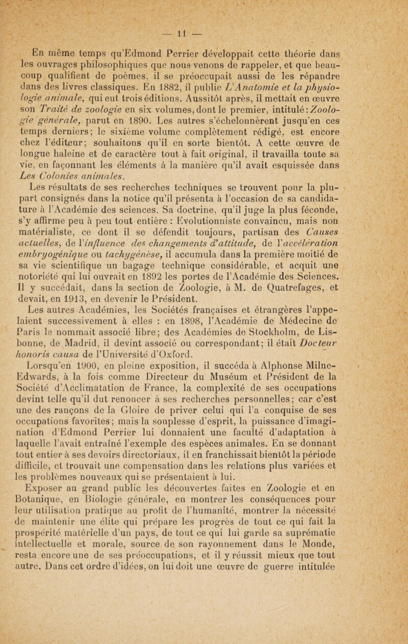 En même temps qu’Edmond Perrîer développait cette théorie dans les ouvrages philosophiques que nous venons de rappeler, et que beau¬ coup qualifient de poèmes, il se préoccupait aussi de les répandre dans des livres classiques. En 1882, il publie LiAnatomie et la physio¬ logie animale, qui eut trois éditions. Aussitôt après, il mettait en œuvre son Traité de zoologie en six volumes, dont le premier, intitulé : Zoolo¬ gie générale, parut en 1890. Les autres s’échelonnèrent jusqu’en ces temps derniers; le sixième volume complètement rédigé, est encore chez l’éditeur; souhaitons qu’il en sorte bientôt. A cette œuvre de longue haleine et de caractère tout à fait original, il travailla toute sa vie, en façonnant les éléments à la manière qu’il avait esquissée dans Les Colonies animales. Les résultats de ses recherches techniques se trouvent pour la plu¬ part consignés dans la notice qu’il présenta à l’occasion de sa candida¬ ture à l’Académie des sciences. Sa doctrine, qu’il juge la plus féconde, s’y affirme peu à peu tout entière : Evolutionniste convaincu, mais non matérialiste, ce dont il se défendit toujours, partisan des Causes actuelles, de l'influence des changements d’attitude, de Xaccélération embryogénique ou tachygénèse, il accumula dans la première moitié de sa vie scientifique un bagage technique considérable, et acquit une notoriété qui lui ouvrait en 1892 les portes de l’iYcadémie des Sciences. Il y succédait, dans la section de Zoologie, à M. de Quatrefages, et devait, en 1913, en devenir le Président. Les autres Académies, les Sociétés françaises et étrangères l’appe¬ laient successivement à elles : en 1898, l’Académie de Médecine de Paris le nommait associé libre; des Académies de Stockholm, de Lis¬ bonne, de Madrid, il devint associé ou correspondant; il était Docteur honoris causa de l’Université d’Oxford. Lorsqu'en 1900, en pleine exposition, il succéda à Alphonse Milne- Edwards, à la fois comme Directeur du Muséum et Président de la Société d’Acclimatation de France, la complexité de ses occupations devint telle qu’il dut renoncer à ses recherches personnelles ; car c’est une des rançons de la Gloire de priver celui qui l’a conquise de ses occupations favorites; mais la souplesse d’esprit, la puissance d’imagi¬ nation d’Edmond Perrier lui donnaient une faculté d’adaptation à laquelle l’avait entraîné l’exemple des espèces animales. En se donnant tout entier à ses devoirs directoriaux, il en franchissait bientôt la période difficile, et trouvait une compensation dans les relations plus variées et les problèmes nouveaux qui se présentaient à lui. Exposer au grand public les découvertes faites en Zoologie et en Botanique, en Biologie générale, en montrer les conséquences pour leur utilisation pratique au profit de l’humanité, montrer la nécessité de maintenir une élite qui prépare les progrès de tout ce qui fait la prospérité matérielle d’un pays, de tout ce qui lui garde sa suprématie intellectuelle et morale, source de son rayonnement dans le Monde, resta encore une de ses préoccupations, et il y réussit mieux que tout autre. Dans cet ordre d’idées, on lui doit une œuvre de guerre intitulée