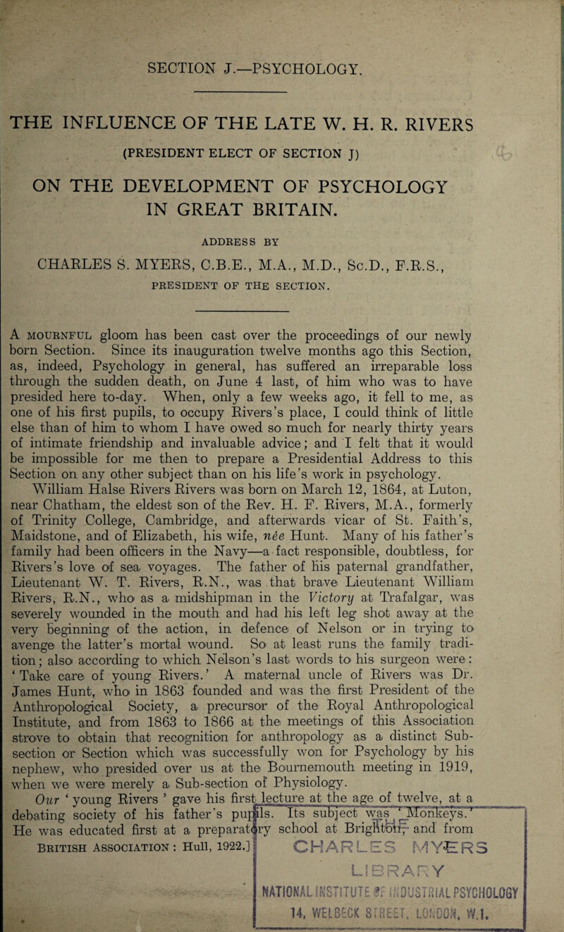 SECTION J.—PSYCHOLOGY. THE INFLUENCE OF THE LATE W. H. R. RIVERS (PRESIDENT ELECT OF SECTION J) ON THE DEVELOPMENT OF PSYCHOLOGY IN GREAT BRITAIN. ADDRESS BY CHAELES S. MYEES, C.B.E., M.A., M.D., Sc.D., F.B.S., PRESIDENT OF THE SECTION. A mournful gloom has been cast over the proceedings of our newly born Section. Since its inauguration twelve months ago this Section, as, indeed, Psychology in general, has suffered an irreparable loss through the sudden death, on June 4 last, of him who was to have presided here to-day. When, only a few weeks ago, it fell to me, as one of his first pupils, to occupy Eivers’s place, I could think of little else than of him to whom I have owed so much for nearly thirty years of intimate friendship and invaluable advice; and I felt that it would be impossible for me then to prepare a Presidential Address to this Section on any other subject than on his life’s work in psychology. William Halse Eivers Eivers was born on March 12, 1864, at Luton, near Chatham, the eldest son of the Eev. H. F. Eivers, M.A., formerly of Trinity College, Cambridge, and afterwards vicar of St. Faith’s, Maidstone, and of Elizabeth, his wife, nee Hunt. Many of his father’s family had been officers in the Navy—a fact responsible, doubtless, for Eivers’s love of sea voyages. The father of his paternal grandfather, Lieutenant W. T. Eivers, E.N., was that brave Lieutenant William Eivers, E.N., who as a midshipman in the Victory at Trafalgar, was severely wounded in the mouth and had his left leg shot away at the very beginning of the action, in defence ol Nelson or in trying to avenge the latter’s mortal wound. So> at least runs the family tradi¬ tion; also according to which Nelson’s last words to his surgeon were: ‘Take care of young Eivers.’ A maternal uncle of Eivers was Dr. James Hunt, who in 1863 founded and was the first President of the Anthropological Society, a precursor of the Eoyal Anthropological Institute, and from 1863 to 1866 at the meetings of this Association strove to obtain that recognition for anthropology as a distinct Sub¬ section or Section which was successfully won for Psychology by his nephew, who presided over us at the Bournemouth meeting in 1919, when we were merely a Sub-section of Physiology. Our ‘ young Eivers 5 gave his first lecture at the age of twelve, at a debating society of his father’s pupils. Its subject .was^l^nkeys^ He was educated first at a preparatory school at Brighton and from British association : Hull, 1922.] CHARLES MYERS LIBRARY NATIONAL INSTITUTE ?. INDUSTRIAL PSVCHQlQSr 14, VVELBECK STREET, LONDON, W.1,