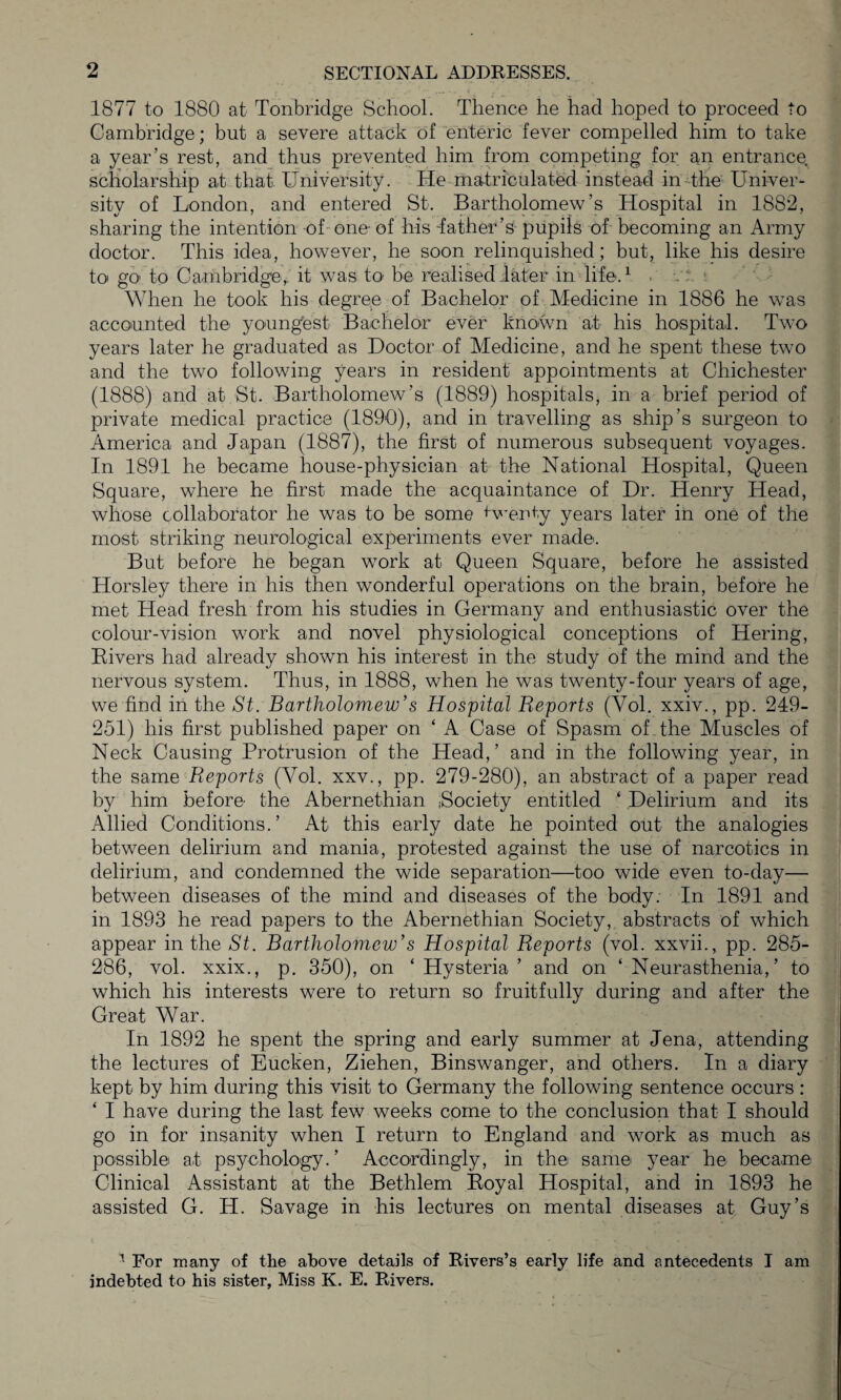 1877 to 1880 at Tonbridge School. Thence he had hoped to proceed to Cambridge; but a severe attack of enteric fever compelled him to take a year’s rest, and thus prevented him from competing for an entrance scholarship at that University. He matriculated instead in the Univer¬ sity of London, and entered St. Bartholomew’s Hospital in 1882, sharing the intention of one- of his lather’s pupils of becoming an Army doctor. This idea, however, he soon relinquished; but, like his desire to go to Cambridge, it was to be realised later in life.1 . .: When he took his degree of Bachelor of Medicine in 1886 he was accounted the youngest Bachelor ever known at his hospital. Two years later he graduated as Doctor of Medicine, and he spent these two and the two following years in resident appointments at Chichester (1888) and at St. Bartholomew’s (1889) hospitals, in a brief period of private medical practice (1890), and in travelling as ship’s surgeon to America and Japan (1887), the first of numerous subsequent voyages. In 1891 he became house-physician at the National Hospital, Queen Square, where he first made the acquaintance of Dr. Henry Head, whose collaborator he was to be some twenty years later in one of the most striking neurological experiments ever made. But before he began work at Queen Square, before he assisted Horsley there in his then wonderful operations on the brain, before he met Head fresh from his studies in Germany and enthusiastic over the colour-vision work and novel physiological conceptions of Hering, Rivers had already shown his interest in the study of the mind and the nervous system. Thus, in 1888, when he was twenty-four years of age, we find in the St. Bartholomew’s Hospital Reports (Yol. xxiv., pp. 249- 251) his first published paper on ‘ A Case of Spasm of the Muscles of Neck Causing Protrusion of the Head,’ and in the following year, in the same Reports (Yol. xxv., pp. 279-280), an abstract of a paper read by him before the Abernethian Bociety entitled ‘ Delirium and its Allied Conditions.’ At this early date he pointed out the analogies between delirium and mania, protested against the use of narcotics in delirium, and condemned the wide separation—too wide even to-day— between diseases of the mind and diseases of the body. In 1891 and in 1893 he read papers to the Abernethian Society, abstracts of which appear in the St. Bartholomew’s Hospital Reports (vol. xxvii., pp. 285- 286, vol. xxix., p. 350), on * Hysteria ’ and on ‘ Neurasthenia,’ to which his interests were to return so fruitfully during and after the Great War. In 1892 he spent the spring and early summer at Jena, attending the lectures of Eucken, Ziehen, Binswanger, and others. In a diary kept by him during this visit to Germany the following sentence occurs : ‘ I have during the last few weeks come to the conclusion that I should go in for insanity when I return to England and work as much as possible at psychology. ’ Accordingly, in the same year he became- Clinical Assistant at the Bethlem Royal Hospital, and in 1893 he assisted G. H. Savage in his lectures on mental diseases at Guy’s 1 For many of the above details of Rivers’s early life and antecedents I am indebted to his sister. Miss K. E. Rivers.