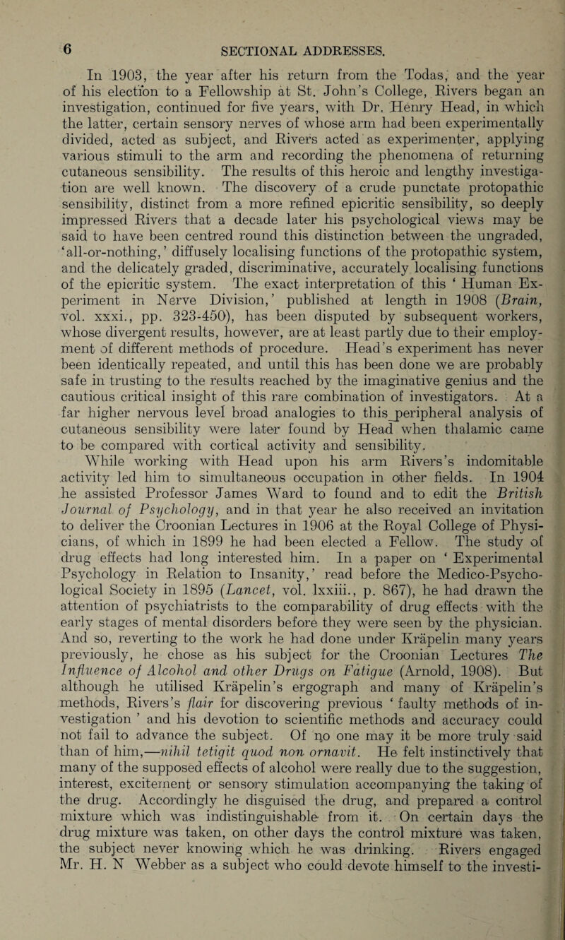 In 1903, the year after his return from the Todas, and the year of his election to a Fellowship at St. John’s College, Rivers began an investigation, continued for five years, with Dr. Henry Head, in which the latter, certain sensory nerves of whose arm had been experimentally divided, acted as subject, and Rivers acted as experimenter, applying various stimuli to the arm and recording the phenomena of returning cutaneous sensibility. The results of this heroic and lengthy investiga¬ tion are well known. The discovery of a crude punctate protopathic sensibility, distinct from a more refined epicritic sensibility, so deeply impressed Rivers that a decade later his psychological views may be said to have been centred round this distinction between the ungraded, ‘all-or-nothing, ’ diffusely localising functions of the protopathic system, and the delicately graded, discriminative, accurately localising functions of the epicritic system. The exact interpretation of this * Human Ex¬ periment in Nerve Division,’ published at length in 1908 {Brain, vol. xxxi., pp. 323-450), has been disputed by subsequent workers, whose divergent results, however, are at least partly due to their employ¬ ment of different methods of procedure. Head’s experiment has never been identically repeated, and until this has been done we are probably safe in trusting to the results reached by the imaginative genius and the cautious critical insight of this rare combination of investigators. At a far higher nervous level broad analogies to thisjperipheral analysis of cutaneous sensibility were later found by Head when thalamic came to be compared with cortical activity and sensibility. While working with Head upon his arm Rivers’s indomitable activity led him to simultaneous occupation in other fields. In 1904 he assisted Professor James Ward to found and to edit the British Journal of Psychology, and in that year he also received an invitation to deliver the Croonian Lectures in 1906 at the Royal College of Physi¬ cians, of which in 1899 he had been elected a Fellow. The study of drug effects had long interested him. In a paper on ‘ Experimental Psychology in Relation to Insanity,’ read before the Medico-Psycho¬ logical Society in 1895 (Lancet, vol. lxxiii., p. 867), he had drawn the attention of psychiatrists to the comparability of drug effects with the early stages of mental disorders before they were seen by the physician. And so, reverting to the work he had done under Ivrapelin many years previously, he chose as his subject for the Croonian Lectures The Influence of Alcohol and other Drugs on Fatigue (Arnold, 1908). But although he utilised Krapelin’s ergograph and many of Krapelin’s methods, Rivers’s flair for discovering previous ‘ faulty methods of in¬ vestigation ’ and his devotion to scientific methods and accuracy could not fail to advance the subject. Of no one may it be more truly said than of him,—nihil tetigit quod non ornavit. He felt instinctively that many of the supposed effects of alcohol were really due to the suggestion, interest, excitement or sensory stimulation accompanying the taking of the drug. Accordingly he disguised the drug, and prepared a control mixture, which was indistinguishable from it. On certain days the drug mixture was taken, on other days the control mixture was taken, the subject never knowing which he was drinking. Rivers engaged Mr. H. N Webber as a subject who could devote himself to the investi-