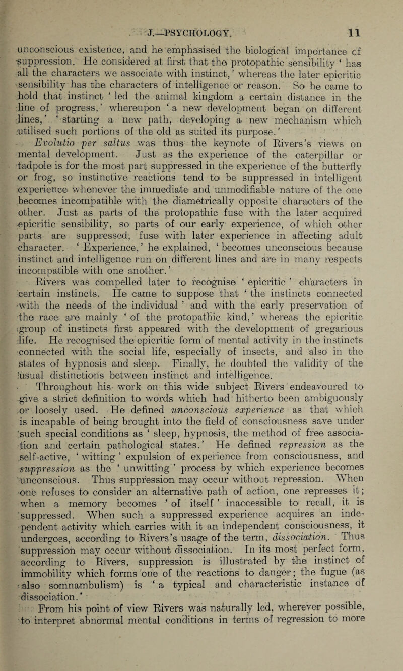 unconscious existence, and ho emphasised the biological importance cf •suppression. He considered at first that the protopathic sensibility ‘ has •all the characters we associate with instinct,’ whereas the later epicritic ■sensibility has the characters of intelligence or reason. So he came to hold that instinct ‘ led the animal kingdom a certain distance in the line of progress,’ whereupon ‘a new development began on different lines, ’ ‘ starting a new path, developing a new mechanism which utilised such portions of the old as suited its purpose.’ Evohitio per saltus was thus the keynote of Rivers’s views on mental development. Just as the experience of the caterpillar or tadpole is for the most part suppressed in the experience of the butterfly or frog, so instinctive reactions tend to be suppressed in intelligent experience whenever the immediate and unmodifiable nature of the one becomes incompatible with the diametrically opposite characters of the other. Just as parts of the protopathic fuse with the later acquired epicritic sensibility, so parts of our early experience, of which other parts are suppressed, fuse with later experience in affecting adult character. ‘ Experience,’ he explained, ‘becomes unconscious because instinct and intelligence run on different lines and are in many respects incompatible with one another. ’ Rivers was compelled later to recognise ‘ epicritic ’ characters in certain instincts. He came to suppose that ‘ the instincts connected •with the needs of the individual ’ and with the early preservation of the race are mainly ‘ of the protopathic kind,’ whereas the epicritic ■group of instincts first appeared with the development of gregarious life. He recognised the epicritic form of mental activity in the instincts connected with the social life, especially of insects, and also in the states of hypnosis and sleep. Finally, he doubted the validity of the usual distinctions between instinct and intelligence. Throughout his work on this wide subject Rivers endeavoured to give a. strict definition to words which had hitherto been ambiguously or loosely used. He defined unconscious experience as that which is incapable of being brought into the field of consciousness save under 'such special conditions as ‘ sleep, hypnosis, the method of free associa¬ tion and certain pathological states.’ He defined repression as the self-active, ‘ witting ’ expulsion of experience from consciousness, and suppression as the ‘ unwitting ’ process by which experience becomes unconscious. Thus suppression may occur without repression. When one refuses to> consider an alternative path of action, one represses it; when a memory becomes ‘ of itself ’ inaccessible to recall, it is 'suppressed. When such a suppressed experience acquires an inde¬ pendent activity which carries with it an independent consciousness, it. undergoes, according to Rivers’s usage of the term, dissociation. Thus suppression may occur without dissociation. In its most perfect form, according to Rivers, suppression is illustrated by the instinct of immobility which forms one of the reactions to danger; the fugue (as ■ also somnambulism) is ‘ a typical and characteristic instance of dissociation.* From his point of view Rivers was naturally led, wherever possible, to interpret abnormal mental conditions in terms of regression to more