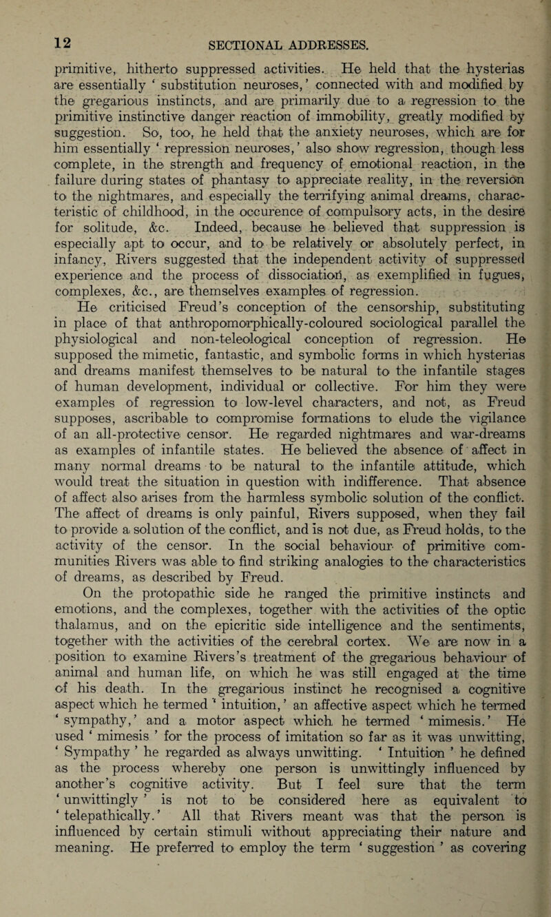 primitive, hitherto' suppressed activities. He held that the hysterias are essentially ‘ substitution neuroses, ’ connected with and modified by the gregarious instincts, and are primarily due to ai regression to the primitive instinctive danger reaction of immobility, greatly modified by suggestion. So, too, he held that the anxiety neuroses, which are for him essentially ‘ repression neuroses,’ also show regression, though less complete, in the strength and frequency of emotional reaction, in the failure during states of phantasy to appreciate reality, in the reversion to' the nightmares, and especially the terrifying animal dreams, charac¬ teristic of childhood, in the occurence of compulsory acts, in the desire for solitude, &c. Indeed, because he believed that suppression is especially apt to occur, and to be relatively or absolutely perfect, in infancy, Rivers suggested that the independent activity of suppressed experience and the process of dissociation, as exemplified in fugues, complexes, &c., are themselves examples of regression. He criticised Freud’s conception of the censorship', substituting in place of that anthropomorphically-coloured sociological parallel the physiological and non-teleological conception of regression. He supposed the mimetic, fantastic, and symbolic forms in which hysterias and dreams manifest themselves to be natural to the infantile stages of human development, individual or collective. For him they were examples of regression to low-level characters, and not, as Freud supposes, ascribable to compromise formations to* elude the vigilance of an all-protective censor. He regarded nightmares and war-dreams as examples of infantile states. He believed the absence of affect in many normal dreams to' be natural to the infantile attitude, which would treat the situation in question with indifference. That absence of affect also' arises from the harmless symbolic solution of the conflict. The affect of dreams is only painful, Rivers supposed, when they fail to provide a. solution of the conflict, and is not due, as Freud holds, to the activity of the censor. In the social behaviour of primitive com¬ munities Rivers was able to> find striking analogies to the characteristics of dreams, as described by Freud. On the protopathic side he ranged the primitive instincts and emotions, and the complexes, together with the activities of the optic thalamus, and on the epicritic side intelligence and the sentiments, together with the activities of the cerebral cortex. We are now in a position to- examine Rivers’s treatment of the gregarious behaviour of animal and human life, on which he was still engaged at the time of his death. In the gregarious instinct he recognised a cognitive aspect which he termed intuition, ’ an affective aspect which he termed ‘sympathy,’ and a motor aspect which he termed ‘mimesis.’ He used ‘ mimesis ’ for the process of imitation so far as it was unwitting, Sympathy ’ he regarded as always unwitting. ‘ Intuition ’ he defined as the process whereby one person is unwittingly influenced by another’s cognitive activity. But I feel sure that the term ‘ unwittingly ’ is not to be considered here as equivalent to ‘ telepathically. ’ All that Rivers meant was that the person is influenced by certain stimuli without appreciating their nature and meaning. He preferred to* employ the term ‘ suggestion ’ as covering