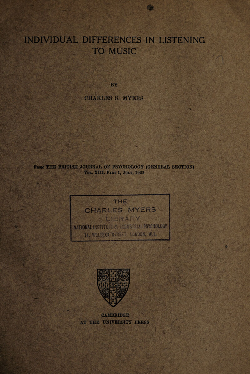 7 ww t :vv s ?;,«v tv ■. W AY^AvVV ;v\.t. .. ’•& ••,;•<•/• • - -*v.■•;■■ ■ . ..:— >■ V;-K vrJR If IIP ■ INDIVIDUAL DIFFERENCES IN LISTENING TO MUSIC WSm? BY CHARLES S. MYERS mi m SB-w?fVfc> tyT’. - rw, t ’-viff f ; -^888* ijjsu1 v: ...,.•; /iw'. W&B* A>. »;- r ;;. •.;• - ,-V •' V .■» ;■ ■ a ■' ■_ - Zrr-f ■***'-■ ' ■ ■■■ ’«,vr ■ r- , • v <* J ■ -■fz2^SZ- t&IK’ ’ >y iKaKk' a ■#-a .V /' ; '&&$&<■ ASm-f.'^Va ■CrarjRjCij. ■ ..j\ ” YsLv.i f 'Jf r •‘ltv* J, • ■■ K~ ■HTa y“ SS& ...../ -j.- -• Vol. XIII. Part 1, July, 1922 WxKWfe*: u^jjsj ijgg IffJftJ ?|v THE; 'V^ (-•'j *V'-V*’ »v!v OR A3 ~L.ES MY i;r i ;.’r7'^:'V. 'TJBRAkY NATIONAL IKSTI Til r-l* ? : *:;VAQTQ!'i 4 « i-Fi iJ w O * ii ^ < \<i*^l>A.':“' 4»-; *'r3* ,r3 -■ C“ ' CO tGK STRICT, L0f.,D '^‘SPbr-.A it-.. •. ,• I- » . ■' .. ty'y«£/ -J ,•'.* i ,’ *•♦; • ' ' a _ Y yf '* V . ,>•. / ^V -N V-~-, •’ ■ '\ B7 A / i- AL PSYCHOLOGY CAMBRIDGE AT THE UNIVERSITY PRESS