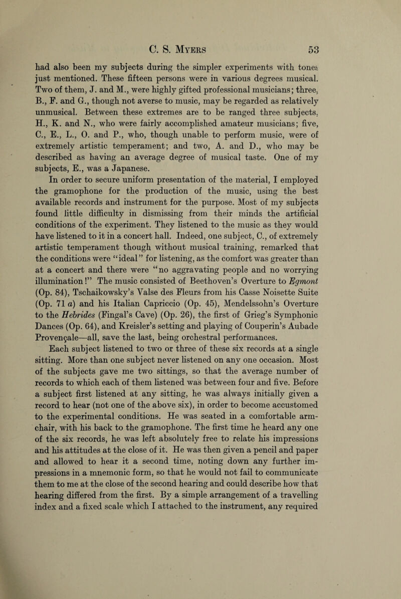 had also been my subjects during the simpler experiments with tones just mentioned. These fifteen persons were in various degrees musical. Two of them, J. and M., were highly gifted professional musicians; three, B. , F. and G., though not averse to music, may be regarded as relatively unmusical. Between these extremes are to be ranged three subjects, H., K. and N., who were fairly accomplished amateur musicians; five, C. , E., L., 0. and P., who, though unable to perform music, were of extremely artistic temperament; and two, A. and D., who may be described as having an average degree of musical taste. One of my subjects, E., was a Japanese. In order to secure uniform presentation of the material, I employed the gramophone for the production of the music, using the best available records and instrument for the purpose. Most of my subjects found little difficulty in dismissing from their minds the artificial conditions of the experiment. They listened to the music as they would have listened to it in a concert hall. Indeed, one subject, C., of extremely artistic temperament though without musical training, remarked that the conditions were “ideal” for listening, as the comfort was greater than at a concert and there were “no aggravating people and no worrying illumination!” The music consisted of Beethoven’s Overture to Egmont (Op. 84), Tschaikowsky’s Yalse des Fleurs from his Casse Noisette Suite (Op. 71 a) and his Italian Capriccio (Op. 45), Mendelssohn’s Overture to the Hebrides (Fingal’s Cave) (Op. 26), the first of Grieg’s Symphonic Dances (Op. 64), and Kreisler’s setting and playing of Couperin’s Aubade Proven9ale—all, save the last, being orchestral performances. Each subject listened to two or three of these six records at a single sitting. More than one subject never listened on any one occasion. Most of the subjects gave me two sittings, so that the average number of records to which each of them listened was between four and five. Before a subject first listened at any sitting, he was always initially given a record to hear (not one of the above six), in order to become accustomed to the experimental conditions. He was seated in a comfortable arm¬ chair, with his back to the gramophone. The first time he heard any one of the six records, he was left absolutely free to relate his impressions and his attitudes at the close of it. He was then given a pencil and paper and allowed to hear it a second time, noting down any further im¬ pressions in a mnemonic form, so that he would not fail to communicate them to me at the close of the second hearing and could describe how that hearing differed from the first. By a simple arrangement of a travelling index and a fixed scale which I attached to the instrument, any required