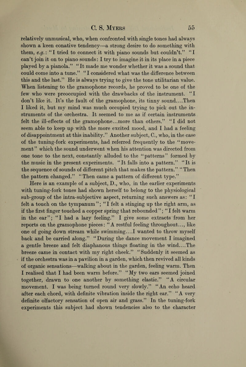 relatively unmusical, who, when confronted with single tones had always shown a keen conative tendency—a strong desire to do something with them, e.g.: “I tried to connect it with piano sounds but couldn’t.” “I can’t join it on to piano sounds: I try to imagine it in its place in a piece played by a pianola.” “ It made me wonder whether it was a sound that could come into a tune.” “ I considered what was the difference between this and the last.” He is always trying to give the tone utilitarian value. When listening to the gramophone records, he proved to be one of the few who were preoccupied with the drawbacks of the instrument. “I don’t like it. It’s the fault of the gramophone, its tinny sound....Then I liked it, but my mind was much occupied trying to pick out the in¬ struments of the orchestra. It seemed to me as if certain instruments felt the ill-effects of the gramophone...more than others.” “I did not seem able to keep up with the more excited mood, and I had a feeling of disappointment at this inability.” Another subject, C., who, in the case of the tuning-fork experiments, had referred frequently to the “ move¬ ment” which the sound underwent when his attention was directed from one tone to the next, constantly alluded to the “patterns” formed by the music in the present experiments. “It falls into a pattern.” “It is the sequence of sounds of different pitch that makes the pattern.” “ Then the pattern changed.” “Then came a pattern of different type.” Here is an example of a subject, D., who, in the earlier experiments with tuning-fork tones had shown herself to belong to the physiological sub-group of the intra-subjective aspect, returning such answers as: “I felt a touch on the tympanum”; “I felt a stinging up the right arm, as if the first finger touched a copper spring that rebounded”; “I felt warm in the ear”; “I had a lazy feeling.” I give some extracts from her reports on the gramophone pieces: “A restful feeling throughout..., like one of going down stream while swimming....I wanted to throw myself back and be carried along.” “During the dance movement I imagined a gentle breeze and felt diaphanous things floating in the wind....The breeze came in contact with my right cheek.” “Suddenly it seemed as if the orchestra was in a pavilion in a garden, which then revived all kinds of organic sensations—walking about in the garden, feeling warm. Then I realised that I had been warm before.” “My two ears seemed joined together, drawn to one another by something elastic.” “A circular movement. I was being turned round very slowly.” “An echo heard after each chord, with definite vibration inside the right ear.” “A very definite olfactory sensation of open air and grass.” In the tuning-fork experiments this subject had shown tendencies also to the character