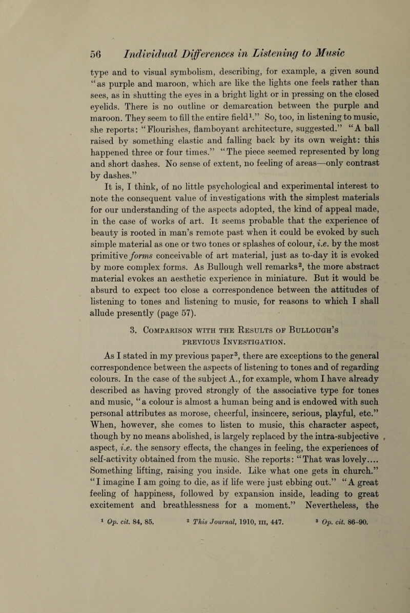 type and to visual symbolism, describing, for example, a given sound “as purple and maroon, which are like the lights one feels rather than sees, as in shutting the eyes in a bright light or in pressing on the closed eyelids. There is no outline or demarcation between the purple and maroon. They seem to fill the entire field1.” So, too, in listening to music, she reports: “Flourishes, flamboyant architecture, suggested.” “A ball raised by something elastic and falling back by its own weight: this happened three or four times.” “The piece seemed represented by long and short dashes. No sense of extent, no feeling of areas—only contrast by dashes.” It is, I think, of no little psychological and experimental interest to note the consequent value of investigations with the simplest materials for our understanding of the aspects adopted, the kind of appeal made, in the case of works of art. It seems probable that the experience of beauty is rooted in man’s remote past when it could be evoked by such simple material as one or two tones or splashes of colour, i.e. by the most primitive forms conceivable of art material, just as to-day it is evoked by more complex forms. As Bullough well remarks2, the more abstract material evokes an aesthetic experience in miniature. But it would be absurd to expect too close a correspondence between the attitudes of listening to tones and listening to music, for reasons to which I shall allude presently (page 57). 3. Comparison with the Results op Bullough’s previous Investigation. As I stated in my previous paper3, there are exceptions to the general correspondence between the aspects of listening to tones and of regarding colours. In the case of the subject A., for example, whom I have already described as having proved strongly of the associative type for tones and music, “a colour is almost a human being and is endowed with such personal attributes as morose, cheerful, insincere, serious, playful, etc.” When, however, she comes to listen to music, this character aspect, though by no means abolished, is largely replaced by the intra-subjective , aspect, i.e. the sensory effects, the changes in feeling, the experiences of self-activity obtained from the music. She reports: “That was lovely.... Something lifting, raising you inside. Like what one gets in church.” “I imagine I am going to die, as if life were just ebbing out.” “A great feeling of happiness, followed by expansion inside, leading to great excitement and breathlessness for a moment.” Nevertheless, the 1 Op. cit. 84, 85. 2 This Journal, 1910, m, 447. 3 Op. cit. 86-90.