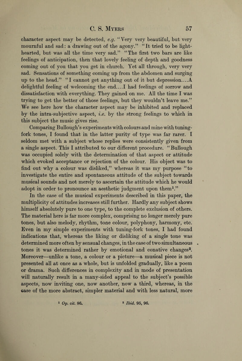 character aspect may be detected, e.g. “Very very beautiful, but very mournful and sad: a drawing out of the agony.” “It tried to be light¬ hearted, but was all the time very sad.” “The first two bars are like feelings of anticipation, then that lovely feeling of depth and goodness coming out of you that you get in church. Yet all through, very very sad. Sensations of something coming up from the abdomen and surging up to the head.” “I cannot get anything out of it but depression....A delightful feeling of welcoming the end....I had feelings of sorrow and dissatisfaction with everything. They gained on me. All the time I was trying to get the better of those feelings, but they wouldn’t leave me.” We see here how the character aspect may be inhibited and replaced by the intra-sub jective aspect, i.e. by the strong feelings to which in this subject the music gives rise. Comparing Bullough’s experiments with colours and mine with tuning- fork tones, I found that in the latter purity of type was far rarer. I seldom met with a subject whose replies were consistently given from a single aspect. This I attributed to our different procedure. “Bullough was occupied solely with the determination of that aspect or attitude which evoked acceptance or rejection of the colour. His object was to find out why a colour was disliked,” whereas it was my purpose “to investigate the entire and spontaneous attitude of the subject towards musical sounds and not merely to ascertain the attitude which he would adopt in order to pronounce an aesthetic judgment upon them1.” In the case of the musical experiments described in this paper, the multiplicity of attitudes increases still further. Hardly any subject shows himself absolutely pure to one type, to the complete exclusion of others. The material here is far more complex, comprising no longer merely pure tones, but also melody, rhythm, tone colour, polyphony, harmony, etc. Even in my simple experiments with tuning-fork tones, I had found indications that, whereas the liking or disliking of a single tone was determined more often by sensual changes, in the case of two simultaneous « tones it was determined rather by emotional and conative changes2. Moreover—unlike a tone, a colour or a picture—a musical piece is not presented all at once as a whole, but is unfolded gradually, like a poem or drama. Such differences in complexity and in mode of presentation will naturally result in a many-sided appeal to the subject’s possible aspects, now inviting one, now another, now a third, whereas, in the case of the more abstract, simpler material and with less natural, more