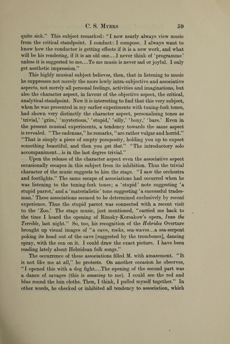 quite sick.” This subject remarked: “I now nearly always view music from the critical standpoint. I conduct: I compose. I always want to know how the conductor is getting effects if it is a new work, and what will be his rendering, if it is an old one....I never think of ‘programme’ unless it is suggested to me....To me music is never sad or joyful. I only get aesthetic impression.” This highly musical subject believes, then, that in listening to music he suppresses not merely the more lowly intra-subjective and associative aspects, not merely all personal feelings, activities and imaginations, but also the character aspect, in favour of the objective aspect, the critical, analytical standpoint. Now it is interesting to find that this very subject, when he was presented in my earlier experiments with tuning-fork tones, had shown very distinctly the character aspect, personalising tones as ‘trivial,’ ‘grim,’ ‘mysterious,’ ‘stupid,’ ‘silly,’ ‘bony,’ ‘bare.’ Even in the present musical experiments, a tendency towards the same aspect is revealed. “ The cadenzas,” he remarks, “ are rather vulgar and horrid.” “ That is simply a piece of empty pomposity, holding you up to expect something beautiful, and then you get that” “The introductory solo accompaniment...is in the last degree trivial.” Upon the release of the character aspect even the associative aspect occasionally escapes in this subject from its inhibition. Thus the trivial character of the music suggests to him the stage. “ I saw the orchestra and footlights.” The same escape of associations had occurred when he was listening to the tuning-fork tones; a ‘stupid’ note suggesting ‘a stupid parrot,’ and a ‘materialistic’ tone suggesting ‘a successful trades¬ man.’ These associations seemed to be determined exclusively by recent experience. Thus the stupid parrot was connected with a recent visit to the ‘Zoo.’ The stage music, just mentioned, “carried me back to the time I heard the opening of Rimsky-Korsakow’s opera, Ivan the Terrible, last night.” So, too, his recognition of the Hebrides Overture brought up visual images of “a cave, rocks, sea-waves...a sea-serpent poking its head out of the cave [suggested by the trombones], dancing spray, with the sun on it. I could draw the exact picture. I have been reading lately about Hebridean folk songs.” The occurrence of these associations filled M. with amazement. “It is not like me at all,” he protests. On another occasion he observes, “I opened this with a dog fight....The opening of the second part was a dance of savages (this is amazing to me). I could see the red and blue round the loin cloths. Then, I think, I pulled myself together.” In other words, he checked or inhibited all tendency to association, which