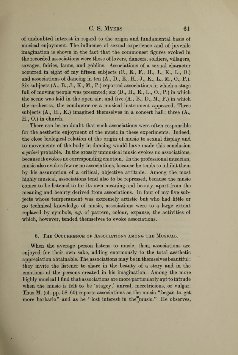 of undoubted interest in regard to the origin and fundamental basis of musical enjoyment. The influence of sexual experience and of juvenile imagination is shown in the fact that the commonest figures evoked in the recorded associations were those of lovers, dancers, soldiers, villagers, savages, fairies, fauns, and goblins. Associations of a sexual character occurred in eight of my fifteen subjects (C., E., F., H., J., K., L., 0.) and associations of dancing in ten (A., D., E., H., J., K., L., M., 0., P.). Six subjects (A., B., J., K., M., P.) reported associations in which a stage full of moving people was presented; six (D., H., E., L., 0., P.) in which the scene was laid in the open air; and five (A., B., D., M., P.) in which the orchestra, the conductor or a musical instrument appeared. Three subjects (A., H., K.) imagined themselves in a concert hall: three (A., H., 0.) in church. There can be no doubt that such associations were often responsible for the aesthetic enjoyment of the music in these experiments. Indeed, the close biological relation of the origin of music to sexual display and to movements of the body in dancing would have made this conclusion a [priori probable. In the grossly unmusical music evokes no associations, because it evokes no corresponding emotion. In the professional musician, music also evokes few or no associations, because he tends to inhibit them by his assumption of a critical, objective attitude. Among the most highly musical, associations tend also to be repressed, because the music comes to be listened to for its own meaning and beauty, apart from the meaning and beauty derived from associations. In four of my five sub¬ jects whose temperament was extremely artistic but who had little or no technical knowledge of music, associations were to a large extent replaced by symbols, e.g. of pattern, colour, expanse, the activities of which, however, tended themselves to evoke associations. 6. The Occurrence of Associations among the Musical. When the average person listens to music, then, associations are enjoyed for their own sake, adding enormously to the total aesthetic appreciation obtainable. The associations may be in themselves beautiful: they invite the listener to share in the beauty of a story and in the emotions of the persons created in his imagination. Among the more highly musical I find that associations are more particularly apt to intrude when the music is felt to be ‘stagey,’ unreal, meretricious, or vulgar. Thus M. (cf. pp. 58-60) reports associations as the music “began to get more barbaric” and as he “lost interest in the^music.” He observes,