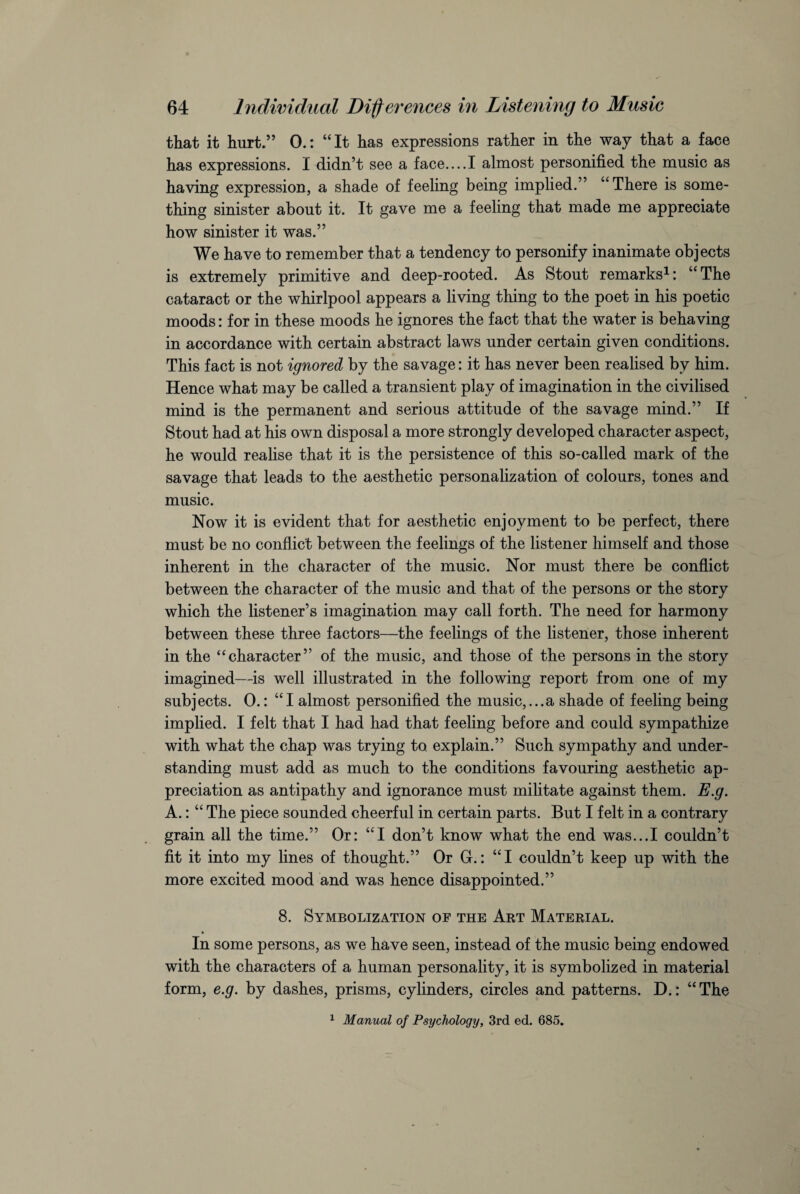 that it hurt.” 0.: “It has expressions rather in the way that a face has expressions. I didn’t see a face....I almost personified the music as having expression, a shade of feeling being implied.” “There is some¬ thing sinister about it. It gave me a feeling that made me appreciate how sinister it was.” We have to remember that a tendency to personify inanimate objects is extremely primitive and deep-rooted. As Stout remarks1: “ The cataract or the whirlpool appears a living thing to the poet in his poetic moods: for in these moods he ignores the fact that the water is behaving in accordance with certain abstract laws under certain given conditions. This fact is not ignored by the savage: it has never been realised bv him. Hence what may be called a transient play of imagination in the civilised mind is the permanent and serious attitude of the savage mind.” If Stout had at his own disposal a more strongly developed character aspect, he would realise that it is the persistence of this so-called mark of the savage that leads to the aesthetic personalization of colours, tones and music. Now it is evident that for aesthetic enjoyment to be perfect, there must be no conflict between the feelings of the listener himself and those inherent in the character of the music. Nor must there be conflict between the character of the music and that of the persons or the story which the listener’s imagination may call forth. The need for harmony between these three factors—the feelings of the listener, those inherent in the “character” of the music, and those of the persons in the story imagined—is well illustrated in the following report from one of my subjects. 0.: “I almost personified the music,...a shade of feeling being implied. I felt that I had had that feeling before and could sympathize with what the chap was trying to. explain.” Such sympathy and under¬ standing must add as much to the conditions favouring aesthetic ap¬ preciation as antipathy and ignorance must militate against them. E.g. A.: “ The piece sounded cheerful in certain parts. But I felt in a contrary grain all the time.” Or: “I don’t know what the end was...I couldn’t fit it into my lines of thought.” Or G.: “I couldn’t keep up with the more excited mood and was hence disappointed.” 8. Symbolization of the Art Material. In some persons, as we have seen, instead of the music being endowed with the characters of a human personality, it is symbolized in material form, e.g. by dashes, prisms, cylinders, circles and patterns. D.: “The 1 Manual of Psychology, 3rd ed. 685.