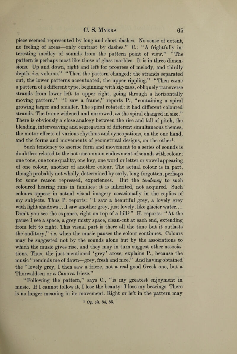 piece seemed represented by long and short dashes. No sense of extent, no feeling of areas—only contrast by dashes.” C.: “A frightfully in¬ teresting medley of sounds from the pattern point of view.” “The pattern is perhaps most like those of glass marbles. It is in three dimen¬ sions. Up and down, right and left for progress of melody, and thirdly depth, i.e. volume.” “Then the pattern changed: the strands separated out, the lower patterns accentuated, the upper rippling.” “Then came a pattern of a different type, beginning with zig-zags, obliquely transverse strands from lower left to upper right, going through a horizontally moving pattern.” “I saw a frame,” reports P., “containing a spiral growing larger and smaller. The spiral rotated: it had different coloured strands. The frame widened and narrowed, as the spiral changed in size.” There is obviously a close analogy between the rise and fall of pitch, the blending, interweaving and segregation of different simultaneous themes, the motor effects of various rhythms and syncopations, on the one hand, and the forms and movements of geometrical designs, on the other1. Such tendency to ascribe form and movement to a series of sounds is doubtless related to the not uncommon endowment of sounds with colour; one tone, one tone quality, one key, one word or letter or vowel appearing of one colour, another of another colour. The actual colour is in part, though probably not wholly, determined by early, long-forgotten, perhaps for some reason repressed, experiences. But the tendency to such coloured hearing runs in families: it is inherited, not acquired. Such colours appear in actual visual imagery occasionally in the replies of my subjects. Thus P. reports: “I saw a beautiful grey, a lovely grey with light shadows... .1 saw another grey, just lovely, like glacier water.... Don’t you see the expanse, right on top of a hill? ” H. reports: “At the pause I see a space, a grey misty space, clean-cut at each end, extending from left to right. This visual part is there all the time but it outlasts the auditory,” i.e. when the music pauses the colour continues. Colours may be suggested not by the sounds alone but by the associations to which the music gives rise, and they may in turn suggest other associa¬ tions. Thus, the just-mentioned 'grey’ arose, explains P., because the music “ reminds me of dawn—grey, fresh and nice.” And having obtained the “ lovely grey, I then saw a frieze, not a real good Greek one, but a Thorwaldsen or a Canova frieze.” “Following the pattern,” says C., “is my greatest enjoyment in music. If I cannot follow it, I lose the beauty: I lose my bearings. There is no longer meaning in its movement. Eight or left in the pattern may 1 Op. cit. 84, 85.