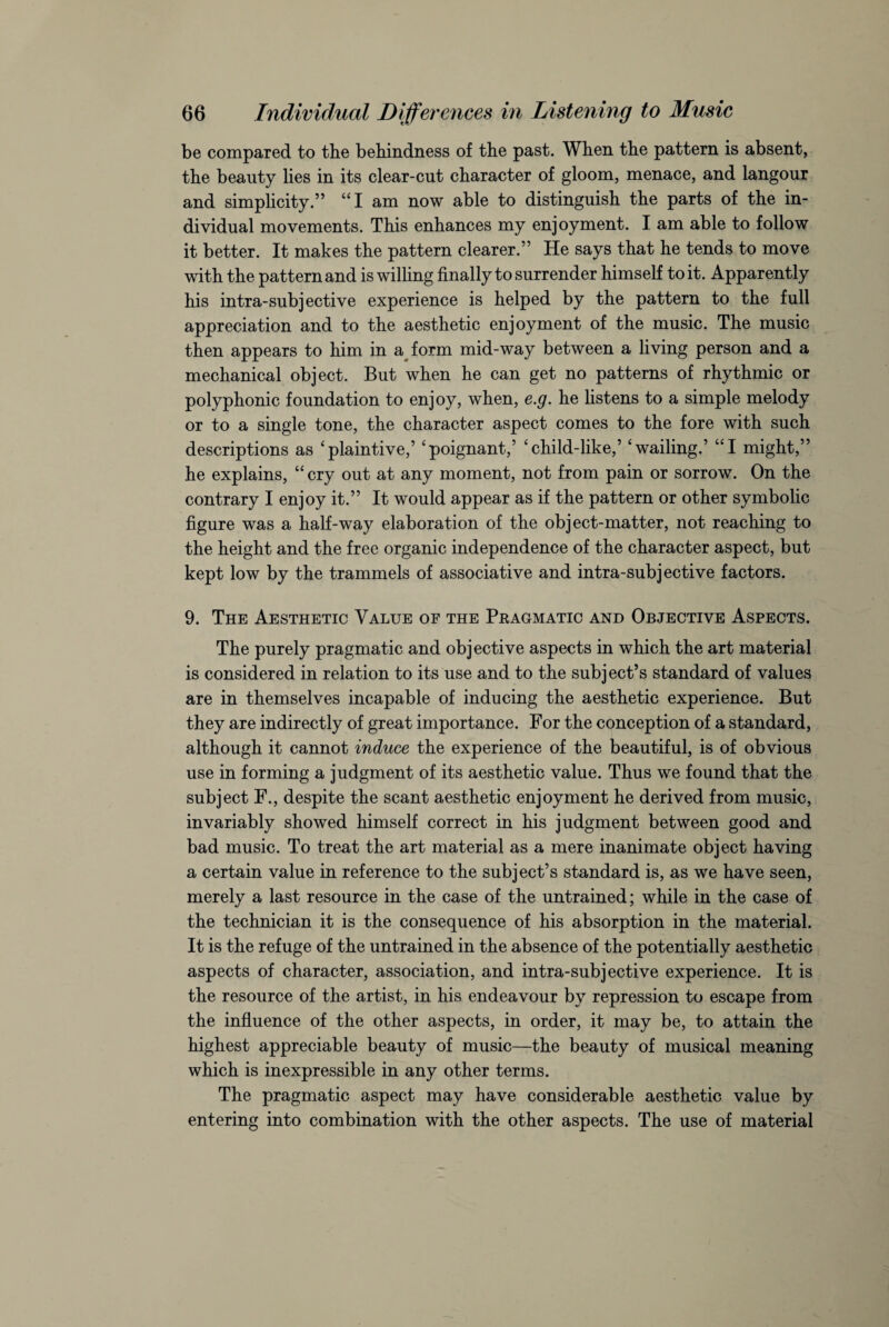 be compared to the behindness of the past. When the pattern is absent, the beauty lies in its clear-cut character of gloom, menace, and langour and simplicity.” “I am now able to distinguish the parts of the in¬ dividual movements. This enhances my enjoyment. I am able to follow it better. It makes the pattern clearer.” He says that he tends to move with the pattern and is willing finally to surrender himself to it. Apparently his intra-subjective experience is helped by the pattern to the full appreciation and to the aesthetic enjoyment of the music. The music then appears to him in a form mid-way between a living person and a mechanical object. But when he can get no patterns of rhythmic or polyphonic foundation to enjoy, when, e.g. he listens to a simple melody or to a single tone, the character aspect comes to the fore with such descriptions as ‘plaintive,’ ‘poignant,’ ‘child-like,’ ‘wailing.’ “I might,” he explains, “ cry out at any moment, not from pain or sorrow. On the contrary I enjoy it.” It would appear as if the pattern or other symbolic figure was a half-way elaboration of the object-matter, not reaching to the height and the free organic independence of the character aspect, but kept low by the trammels of associative and intra-subjective factors. 9. The Aesthetic Value of the Pragmatic and Objective Aspects. The purely pragmatic and objective aspects in which the art material is considered in relation to its use and to the subject’s standard of values are in themselves incapable of inducing the aesthetic experience. But they are indirectly of great importance. For the conception of a standard, although it cannot induce the experience of the beautiful, is of obvious use in forming a judgment of its aesthetic value. Thus we found that the subject F., despite the scant aesthetic enjoyment he derived from music, invariably showed himself correct in his judgment between good and bad music. To treat the art material as a mere inanimate object having a certain value in reference to the subject’s standard is, as we have seen, merely a last resource in the case of the untrained; while in the case of the technician it is the consequence of his absorption in the material. It is the refuge of the untrained in the absence of the potentially aesthetic aspects of character, association, and intra-subjective experience. It is the resource of the artist, in his endeavour by repression to escape from the influence of the other aspects, in order, it may be, to attain the highest appreciable beauty of music—the beauty of musical meaning which is inexpressible in any other terms. The pragmatic aspect may have considerable aesthetic value by entering into combination with the other aspects. The use of material