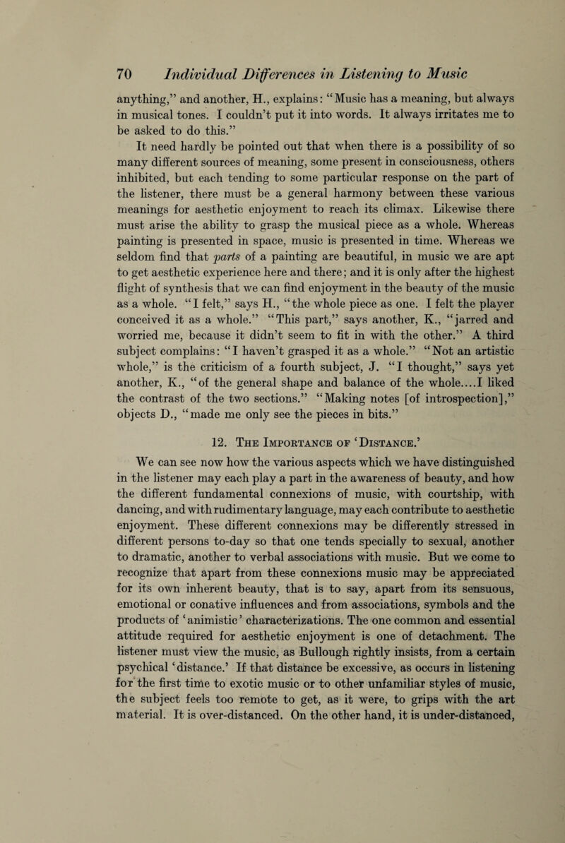 anything,” and another, H., explains: “Music has a meaning, but always in musical tones. I couldn’t put it into words. It always irritates me to be asked to do this.” It need hardly be pointed out that when there is a possibility of so many different sources of meaning, some present in consciousness, others inhibited, but each tending to some particular response on the part of the listener, there must be a general harmony between these various meanings for aesthetic enjoyment to reach its climax. Likewise there must arise the ability to grasp the musical piece as a whole. Whereas painting is presented in space, music is presented in time. Whereas we seldom find that parts of a painting are beautiful, in music we are apt to get aesthetic experience here and there; and it is only after the highest flight of synthesis that we can find enjoyment in the beauty of the music as a whole. “I felt,” says H., “the whole piece as one. I felt the player conceived it as a whole.” “This part,” says another, K., “jarred and worried me, because it didn’t seem to fit in with the other.” A third subject complains: “I haven’t grasped it as a whole.” “Not an artistic whole,” is the criticism of a fourth subject, J. “I thought,” says yet another, K., “of the general shape and balance of the whole....I liked the contrast of the two sections.” “Making notes [of introspection],” objects D., “made me only see the pieces in bits.” 12. The Importance of 'Distance.’ We can see now how the various aspects which we have distinguished in the listener may each play a part in the awareness of beauty, and how the different fundamental connexions of music, with courtship, with dancing, and with rudimentary language, may each contribute to aesthetic enjoyment. These different connexions may be differently stressed in different persons to-day so that one tends specially to sexual, another to dramatic, another to verbal associations with music. But we come to recognize that apart from these connexions music may be appreciated for its own inherent beauty, that is to say, apart from its sensuous, emotional or conative influences and from associations, symbols and the products of c animistic ’ characterizations. The one common and essential attitude required for aesthetic enjoyment is one of detachment. The listener must view the music, as Bullough rightly insists, from a certain psychical 'distance.’ If that distance be excessive, as occurs in listening for the first time to exotic music or to other unfamiliar styles of music, the subject feels too remote to get, as it were, to grips with the art material. It is over-distanced. On the other hand, it is under-distanced,