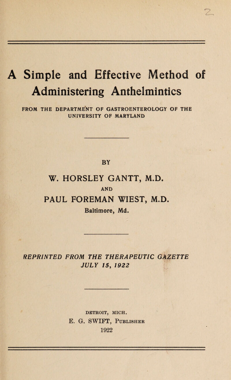 A Simple and Effective Method of Administering Anthelmintics FROM THE DEPARTMENT OF GASTROENTEROLOGY OF THE UNIVERSITY OF MARYLAND BY W. HORSLEY GANTT, M.D. AND PAUL FOREMAN WIEST, M.D. Baltimore, Md. REPRINTED FROM THE THERAPEUTIC GAZETTE JULY 15j 1922 DETROIT, MICH. E. G. SWIFT, Publisher 1922