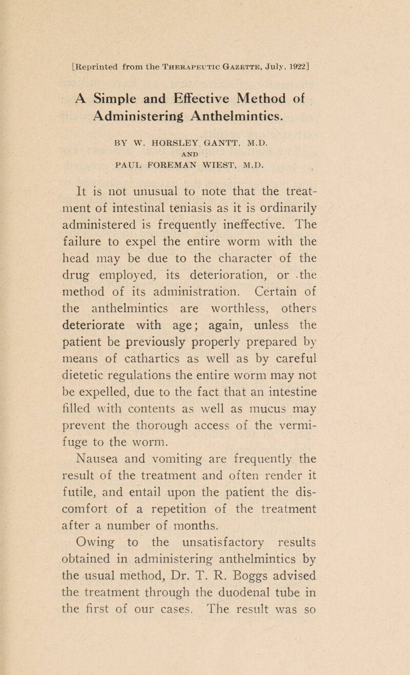 [Reprinted from the Therapexttic Gazette, July, 1922] A Simple and Effective Method of Administering Anthelmintics. BY W. HORSLEY GANTT, M.D. AND PAUL FOREMAN WIEST, M.D. It is not unusual to note that the treat¬ ment of intestinal teniasis as it is ordinarily administered is frequently ineffective. The failure to expel the entire worm with the head may be due to the character of the drug employed, its deterioration, or -the method of its administration. Certain of the anthelmintics are worthless, others deteriorate with age; again, unless the patient be previously properly prepared by means of cathartics as well as by careful dietetic regulations the entire worm may not be expelled, due to the fact that an intestine filled with contents as well as mucus may prevent the thorough access of the vermi¬ fuge to the worm. Nausea and vomiting are frequently the result of the treatment and often render it futile, and entail upon the patient the dis¬ comfort of a repetition of the treatment after a number of months. Owing to the unsatisfactory results obtained in administering anthelmintics by the usual method, Dr. T. R. Boggs advised the treatment through the duodenal tube in the first of our cases. The result was so