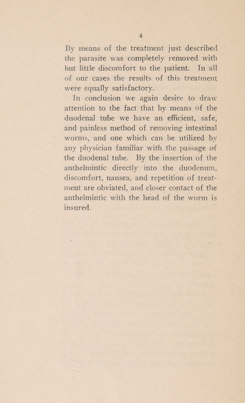 4 By means of the treatment just described the parasite was completely removed with but little discomfort to the patient. In all of our cases the results of this treatment were equally satisfactory. In conclusion we again desire to draw attention to the fact that by means of the duodenal tube we have an efficient, safe, and painless method of removing intestinal worms, and one which can be utilized by any physician familiar with the passage of the duodenal tube. By the insertion of the anthelmintic directly into the duodenum, discomfort, nausea, and repetition of treat¬ ment are obviated, and closer contact of the anthelmintic with the head of the worm is insured.