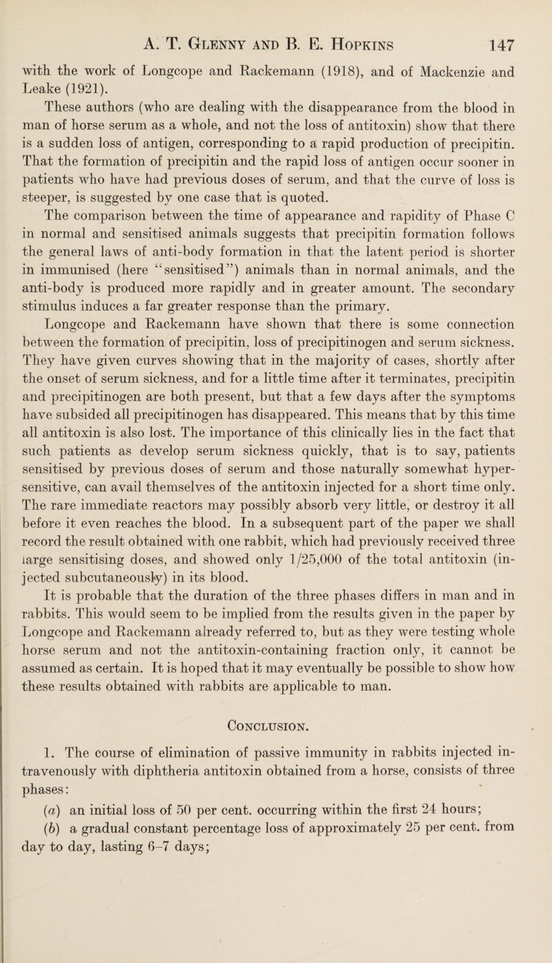 with the work of Longcope and Rackemann (1918), and of Mackenzie and Leake (1921). These authors (who are dealing with the disappearance from the blood in man of horse serum as a whole, and not the loss of antitoxin) show that there is a sudden loss of antigen, corresponding to a rapid production of precipitin. That the formation of precipitin and the rapid loss of antigen occur sooner in patients who have had previous doses of serum, and that the curve of loss is steeper, is suggested by one case that is quoted. The comparison between the time of appearance and rapidity of Phase C in normal and sensitised animals suggests that precipitin formation follows the general laws of anti-body formation in that the latent period is shorter in immunised (here “sensitised”) animals than in normal animals, and the anti-body is produced more rapidly and in greater amount. The secondary stimulus induces a far greater response than the primary. Longcope and Rackemann have shown that there is some connection between the formation of precipitin, loss of precipitinogen and serum sickness. They have given curves showing that in the majority of cases, shortly after the onset of serum sickness, and for a little time after it terminates, precipitin and precipitinogen are both present, but that a few days after the symptoms have subsided all precipitinogen has disappeared. This means that by this time all antitoxin is also lost. The importance of this clinically lies in the fact that such patients as develop serum sickness quickly, that is to say, patients sensitised by previous doses of serum and those naturally somewhat hyper¬ sensitive, can avail themselves of the antitoxin injected for a short time only. The rare immediate reactors may possibly absorb very little, or destroy it all before it even reaches the blood. In a subsequent part of the paper we shall record the result obtained with one rabbit, which had previously received three large sensitising doses, and showed only 1/25,000 of the total antitoxin (in¬ jected subcutaneously) in its blood. It is probable that the duration of the three phases differs in man and in rabbits. This would seem to be implied from the results given in the paper by Longcope and Rackemann already referred to, but as they were testing whole horse serum and not the antitoxin-containing fraction only, it cannot be assumed as certain. It is hoped that it may eventually be possible to show how these results obtained with rabbits are applicable to man. Conclusion. 1. The course of elimination of passive immunity in rabbits injected in¬ travenously with diphtheria antitoxin obtained from a horse, consists of three phases: (a) an initial loss of 50 per cent, occurring within the first 24 hours; (b) a gradual constant percentage loss of approximately 25 per cent, from day to day, lasting 6-7 days;