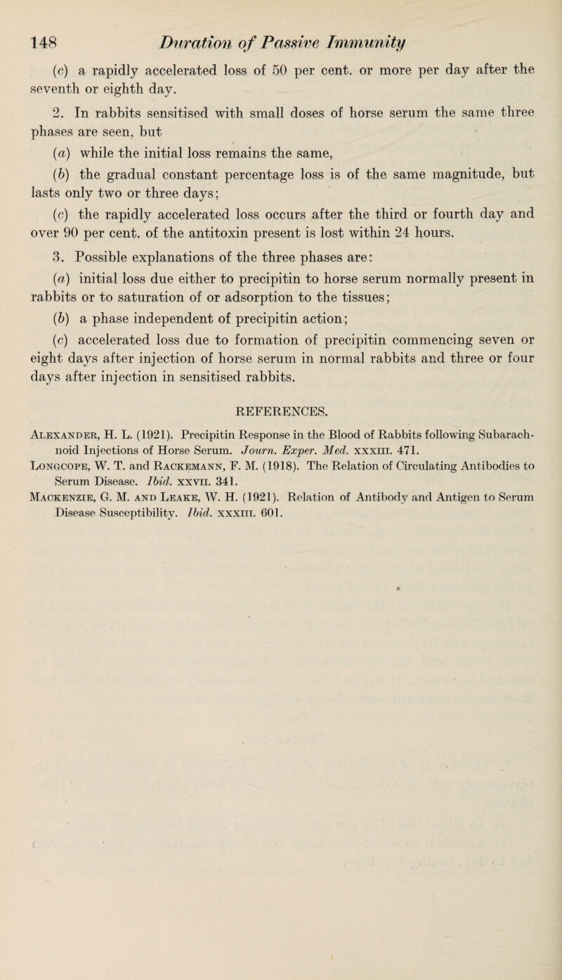 (c) a rapidly accelerated loss of 50 per cent, or more per day after the seventh or eighth day. 2. In rabbits sensitised with small doses of horse serum the same three phases are seen, but (a) while the initial loss remains the same, (b) the gradual constant percentage loss is of the same magnitude, but lasts only two or three days; (c) the rapidly accelerated loss occurs after the third or fourth day and over 90 per cent, of the antitoxin present is lost within 24 hours. 3. Possible explanations of the three phases are: (а) initial loss due either to precipitin to horse serum normally present in rabbits or to saturation of or adsorption to the tissues; (б) a phase independent of precipitin action; (c) accelerated loss due to formation of precipitin commencing seven or eight days after injection of horse serum in normal rabbits and three or four days after injection in sensitised rabbits. REFERENCES. Alexander, H. L. (1921). Precipitin Response in the Blood of Rabbits following Subarach¬ noid Injections of Horse Serum. Journ. Exper. Med. xxxm. 471. Longcope, W. T. and Rackemann, E. M. (1918). The Relation of Circulating Antibodies to Serum Disease. Ibid. xxvn. 341. Mackenzie, G. M. and Leake, W. H. (1921). Relation of Antibody and Antigen to Serum Disease Susceptibility. Ibid. xxxm. 601.